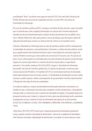 213



considerados “bons” revelaram uma carga em torno de 15%. Por outro lado, diretrizes da
NASA afirmam que uma tela de computador não deve exceder 60%, em termos de
intensidade de informação.

No caso de interfaces gráficas (GUI), o designer está diante de duas decisões: qual o tamanho
que vai utilizar para a tela e quantas informações vai colocar nela. O limite máximo do
tamanho da tela está determinado pela resolução mínima do hardware do seu público-alvo,
isto é, 640 por 480 pixels. Mas, para janelas e caixas de diálogo, que não sejam a janela da
aplicação principal (que costuma ser dimensionável), utiliza-se um tamanho menor.

Calcular a densidade de informação para as telas de interfaces gráficas (GUI), analogamente
às densidades de caracteres, seria problemático. Entretanto, a análise das telas gráficas revela
que a grande maioria dos elementos textuais é preta. Uma análise dos caracteres típicos do
sistema Windows mostra que a letra média tem um total de 57,6 pixels, com 14,1 pixels em
preto. Esses valores podem ser utilizados para converter tamanhos de janelas (em pixels) para
espaços de caracter equivalentes e o número de pixels em preto para os equivalentes
caracteres. Um estudo, citado por TULLIS (1997), chegou à “densidade de informação
presumida” das telas de interfaces gráficas de 171 janelas de aplicações comerciais para
sistema operacional Windows. O resultado (25,2%) é extremamente próximo da densidade
média apresentada por telas em modo caracter. A similaridade da distribuição nos dois modos
(caracter e gráfico) parece validar a pressuposição de que princípios similares determinariam
o Design dos dois tipos de telas de computador.

A evidência empírica a respeito da densidade da informação demonstra consistência: na
medida em que a informação necessária para completar a tarefa está presente, o desempenho
humano tende a se deteriorar com o aumento da densidade do display. Um grande número de
pesquisas mostrou que o tempo e o número de erros, para uma determinada tarefa, aumentam
na proporção em que o número de itens de informação que aparecem na tela aumenta
(CALLAN, CURRAN, e LANE, 1997; DODSON e SHIELDS, 1978; RINGEL e HAMMER,
1964).

Além disso, TULLIS (1997) mostra que o tempo de procura de informações geralmente
cresce, quando aumenta a densidade de informações. Apesar de a tendência de densidades
altas estarem associadas à degradação da performance, isso pode ser amenizado por outras
 