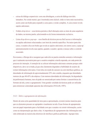 215



-   caixas de diálogo expansíveis: com esta abordagem, a caixa de diálogo tem dois
    tamanhos. Na versão menor, que é mostrada como default, estão os itens mais necessários,
    assim como um botão para expandir a caixa para a versão completa. A caixa maior revela
    opções adicionais.

-   Folders drop-down – essa técnica permite a fácil alteração entre os itens de uma sequência
    de dados, na mesma janela, selecionando-os de forma mutuamente exclusiva.

-   Listas drop-down e pop-ups – essa família de técnicas proveu fácil acesso a informações
    ou opções adicionais relacionadas a um item de controle específico. Na maior parte dos
    casos, o usuário clica um botão que revela as opções adicionais; em outros casos, o pop-up
    automaticamente revela suas opções, quando o usuário aponta o mouse sobre o controle
    associado.

Em resumo, o Design deve assegurar que cada tela ou janela contenha somente a informação
que é realmente necessária para que o usuário complete a tarefa esperada, em cada ponto do
processo de interação. A tentação de se colocar informações adicionais somente porque estão
disponíveis, deve ser evitada, já que elas claramente degradam a habilidade do usuário de
extrair informações relevantes. Com telas em modo de caracter ou com interfaces gráficas, as
densidades de informação de aproximadamente 25% são a média, enquanto que densidades
maiores do que 40-45% são atípicas. Com maiores densidades de informação, há degradação
da performance humana, mas ela pode ser amenizada por outras formas e características do
formato da tela, como o agrupamento. Uma grande variedade de técnicas pode ser utilizada
para minimizar a densidade aparente das informações (TULLIS, 1997).




5.6.2 – Sobre o agrupamento da informação:

Dentro de uma certa quantidade de itens para a apresentação, existem muitas maneiras para
que os elementos possam ser agrupados visualmente na tela. Essas formas de agrupamento
tem um papel importante para a facilidade com que o usuário vai extrair informações, assim
como na interpretração que dará a elas. A importância do agrupamento das informações tem
sido enfatizada na maioria das diretrizes de interfaces gráficas publicadas. Agrupar itens
 