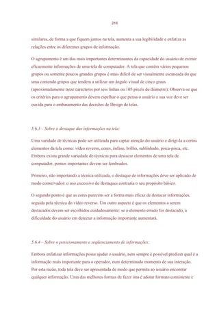 216



similares, de forma a que fiquem juntos na tela, aumenta a sua legibilidade e enfatiza as
relações entre os diferentes grupos de informação.

O agrupamento é um dos mais importantes determinantes da capacidade do usuário de extrair
eficazmente informações de uma tela de computador. A tela que contém vários pequenos
grupos ou somente poucos grandes grupos é mais difícil de ser visualmente escaneada do que
uma contendo grupos que tendem a utilizar um ângulo visual de cinco graus
(aproximadamente treze caracteres por seis linhas ou 105 pixels de diâmetro). Observa-se que
os critérios para o agrupamento devem espelhar o que pensa o usuário e sua voz deve ser
ouvida para o embasamento das decisões de Design de telas.




5.6.3 – Sobre o destaque das informações na tela:

Uma varidade de técnicas pode ser utilizada para captar atenção do usuário e dirigi-la a certos
elementos da tela como: vídeo reverso, cores, ênfase, brilho, sublinhado, pisca-pisca, etc.
Embora exista grande variedade de técnicas para destacar elementos de uma tela de
computador, pontos importantes devem ser lembrados.

Primeiro, não importando a técnica utilizada, o destaque de informações deve ser aplicado de
modo conservador: o uso excessivo de destaques contraria o seu propósito básico.

O segundo ponto é que as cores parecem ser a forma mais eficaz de destacar informações,
seguida pela técnica do vídeo reverso. Um outro aspecto é que os elementos a serem
destacados devem ser escolhidos cuidadosamente: se o elemento errado for destacado, a
dificuldade do usuário em detectar a informação importante aumentará.




5.6.4 – Sobre o posicionamento e seqüenciamento de informações:

Embora enfatizar informações possa ajudar o usuário, nem sempre é possível predizer qual é a
informação mais importante para o operador, num determinado momento de sua interação.
Por esta razão, toda tela deve ser apresentada de modo que permita ao usuário encontrar
qualquer informação. Uma das melhores formas de fazer isto é adotar formato consistente e
 