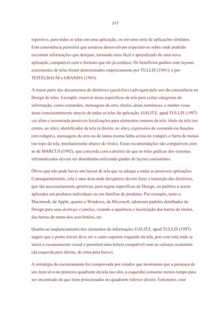 217



repetitivo, para todas as telas em uma aplicação, ou em uma série de aplicações similares.
Esta consistência permitirá que usuários desenvolvam expectativas sobre onde poderão
encontrar informações que desejam, tornando mais fácil o aprendizado de uma nova
aplicação, compatível com o formato que ele já conhece. Os benefícios ganhos com layouts
consistentes de telas foram demonstrados empiricamente por TULLIS (1981); e por
TEITELBAUM e GRANDA (1983).

A maior parte dos documentos de diretrizes (guidelines) advogam pelo uso da consistência no
Design de telas. Exemplo: reservar áreas específicas da tela para certas categorias de
informação, como comandos, mensagens de erro, títulos, áreas numéricas, e manter essas
áreas consistentemente através de todas as telas da aplicação. GALITZ, apud TULLIS (1997)
vai além e recomenda possíveis localizações para elementos comuns da tela: título da tela (no
centro, ao alto), identificador da tela (à direita, no alto), expressões de comando ou funções
(em rodapés), mensagens de erro ou de status (numa linha acima do rodapé), e barra de menus
(no topo da tela, imediatamente abaixo do título). Essas recomendações são compatíveis com
as de MARCUS (1992), que concorda com a diretriz de que as telas gráficas dos sistemas
informatizados devem ser desenhadas utilizando grades de layout consistentes.

Óbvio que não pode haver um layout de tela que se adeque a todas as possíveis aplicações.
Consequentemente, esta é uma área onde designeres devem fazer a transição das diretrizes,
que são necessariamente genéricas, para regras específicas de Design, ou padrões a serem
aplicados em produtos individuais ou em famílias de produtos. Por exemplo, tanto o
Macintosh, da Apple, quanto o Windows, da Microsoft, adotaram padrões detalhados de
Design para seus desktops e janelas, visando a aparência e localização das barras de títulos,
das barras de menu dos seus botões, etc.

Quanto ao seqüenciamento dos elementos de informação, GALITZ, apud TULLIS (1997)
sugere que o ponto inicial deve ser o canto superior esquerdo da tela, pois este está onde se
inicia o escaneamento visual e permitirá uma leitura compatível com as culturas ocidentais
(da esquerda para direita, de cima para baixo).

A estratégia do escaneamento foi comprovada por estudos que mostraram que a presença de
um item alvo no primeiro quadrante da tela (no alto, à esquerda) consome menos tempo para
ser encontrado do que itens posicionados no quadrante inferior direito. Entretanto, esse
 