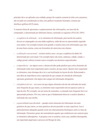 218



princípio deve ser aplicado com cuidado, porque diz respeito somente às telas com caracteres,
não levando em consideração as telas com gráficos ricamente ilustrados, comuns nas
interfaces gráficas (GUI) atuais.

A maneira ótima de apresentar o seqüenciamento das informações, em uma tela de
computador, é determinada por diferentes fatores, incluindo os seguintes (TULLIS, 1997):

-   a seqüência de utilização – se os elementos de informação, para tarefas do usuário,
    devem ser empregados em uma dada seqüência, então devem ser apresentados seguindo
    essa ordem. Um exemplo comum seria quando o usuário entra com informações que vêm
    de uma fonte externa, como um formulário de entrevista com clientes.

-   a utilização convencional – existem muitos casos em que a seqüência de dados foi
    determinada por convenção. Um exemplo típico são nome, endereço, cidade, estado, e
    código postal, embora existam outros exemplos em domínios especializados.

-   a importância – em alguns casos, o desenvolvedor pode predizer que certos elementos de
    informação serão mais importantes para o usuário, do que outros. Quanto mais importante
    os elementos, mais destaque deve ter a sua localização no layout da tela. Relacionado a
    esta idéia de importância está a suposição de que campos de entrada de informação
    opcionais geralmente vêm depois dos campos de informação obrigatória.

-   a freqüência de uso – nos casos em que alguns elementos da tela são utilizados de modo
    mais frequente do que outros, os elementos mais requisitados devem aparecer junto ao
    topo da tela. Por exemplo: em um menu de comandos, o comando mais frequente deve ser
    apresentado primeiro. Por isso, nota-se que é fundamental observar o usuário durante a
    realização das suas tarefas.

-   a generalidade/especificidade – quando certos elementos de informação são mais
    genéricos do que outros, os mais genéricos devem preceder os mais especíicos. Isso é
    particularmente adequado quando existe um relacionamento hierárquico entre os itens de
    informação. Elementos gerais são normalmente aqueles que estabelecem um contexto para
    os elementos subseqüentes. A pesquisa com os usuários, neste caso, também desempenha
    um importante papel para o processo de Design de telas.
 