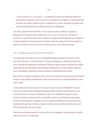 219



-   a ordem alfabética ou cronológica – se nenhuma das regras para ordenação lógica das
    informações se aplicam, outra técnica deve ser adotada. Por exemplo, no caso de uma lista
    de nomes uma ordem alfabética pode ser apropriada; ou então, uma lista cronológica pela
    data de criação dependendo do uso previsto para as informações.

Em suma, segundo TULLIS (1997), o mais importante para se lembrar a respeito da
diagramação e seqüenciamento de elementos na tela é que o usuário deve ser capaz de
desenvolver expectativas muito claras a respeito da categoria de informações que vai aparecer
em determinada área. Essas expectativas podem emergir da adoção de um layout padrão, ou
podem ser devidas à estrutura inerente da informação que está sendo apresentada.



5.6.5 – Relações espaciais entre os elementos da tela:

Se a adoção de um padrão de layout e o apropriado seqüenciamento dos elementos pode
tornar mais fácil que o usuário encontre a informação desejada, as relações espaciais entre
esses elementos são igualmente importantes. Relações espaciais como o alinhamento; podem
tornar mais fácil a localização de um elemento em particular, em outras relações espaciais,
como a indentação, significados especiais podem ser transmitidos para o leitor.

Quase todas as diretrizes especificam que uma série de elementos informacionais relacionados
devem ser apresentados verticalmente, dentro de uma lista em vez de horizontalmente, como
texto corrido.

A maior parte das diretrizes (guidelines) sugerem que a técnica de alinhamento usada em
listas verticais deve diferir dependendo do tipo de dados listados. Especificamente, listas
verticais de textos e caracteres alfanuméricos devem ser alinhadas à esquerda, e listas
verticais de dados numéricos devem ser alinhados a direita, ou alinhados por seus pontos
decimais. O alinhamento à esquerda de textos e caracteres alfanuméricos torna mais fácil a
localização de cada item. Alinhar os dados numéricos em seus pontos decimais torna mais
fácil a comparação entre seus valores.

Além do uso de alinhamentos de textos na tela de um computador, outras formas de relações
espaciais devem ser consideradas:
 