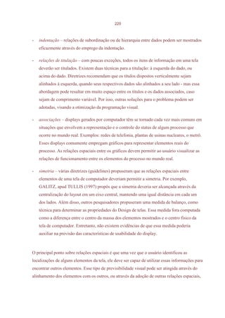 220



-   indentação – relações de subordinação ou de hierarquia entre dados podem ser mostrados
    eficazmente através do emprego da indentação.

-   relações de titulação – com poucas exceções, todos os itens de informação em uma tela
    deverão ser titulados. Existem duas técnicas para a titulação: à esquerda do dado, ou
    acima do dado. Diretrizes recomendam que os títulos dispostos verticalmente sejam
    alinhados à esquerda, quando seus respectivos dados são alinhados a seu lado - mas essa
    abordagem pode resultar em muito espaço entre os títulos e os dados associados, caso
    sejam de comprimento variável. Por isso, outras soluções para o problema podem ser
    adotadas, visando a otimização da programação visual.

-   associações – displays gerados por computador têm se tornado cada vez mais comuns em
    situações que envolvem a representação e o controle do status de algum processo que
    ocorre no mundo real. Exemplos: redes de telefonia, plantas de usinas nucleares, o metrô.
    Esses displays comumente empregam gráficos para representar elementos reais do
    processo. As relações espaciais entre os gráficos devem permitir ao usuário visualizar as
    relações de funcionamento entre os elementos do processo no mundo real.

-   simetria – várias diretrizes (guidelines) propuseram que as relações espaciais entre
    elementos de uma tela de computador deveriam permitir a simetria. Por exemplo,
    GALITZ, apud TULLIS (1997) propôs que a simetria deveria ser alcançada através da
    centralização do layout em um eixo central, mantendo uma igual distância em cada um
    dos lados. Além disso, outros pesquisadores propuseram uma medida de balanço, como
    técnica para determinar as propriedades do Design de telas. Essa medida fora computada
    como a diferença entre o centro da massa dos elementos mostrados e o centro físico da
    tela de computador. Entretanto, não existem evidências de que essa medida poderia
    auxiliar na previsão das características de usabilidade do display.



O principal ponto sobre relações espaciais é que uma vez que o usuário identificou as
localizações de alguns elementos da tela, ele deve ser capaz de utilizar essas informações para
encontrar outros elementos. Esse tipo de previsibilidade visual pode ser atingida através do
alinhamento dos elementos com os outros, ou através da adoção de outras relações espaciais,
 