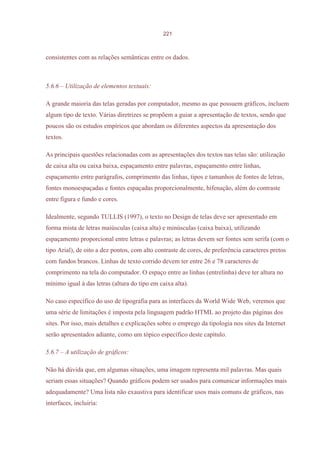 221



consistentes com as relações semânticas entre os dados.



5.6.6 – Utilização de elementos textuais:

A grande maioria das telas geradas por computador, mesmo as que possuem gráficos, incluem
algum tipo de texto. Várias diretrizes se propõem a guiar a apresentação de textos, sendo que
poucos são os estudos empíricos que abordam os diferentes aspectos da apresentação dos
textos.

As principais questões relacionadas com as apresentações dos textos nas telas são: utilização
de caixa alta ou caixa baixa, espaçamento entre palavras, espaçamento entre linhas,
espaçamento entre parágrafos, comprimento das linhas, tipos e tamanhos de fontes de letras,
fontes monoespaçadas e fontes espaçadas proporcionalmente, hifenação, além do contraste
entre figura e fundo e cores.

Idealmente, segundo TULLIS (1997), o texto no Design de telas deve ser apresentado em
forma mista de letras maiúsculas (caixa alta) e minúsculas (caixa baixa), utilizando
espaçamento proporcional entre letras e palavras; as letras devem ser fontes sem serifa (com o
tipo Arial), de oito a dez pontos, com alto contraste de cores, de preferência caracteres pretos
com fundos brancos. Linhas de texto corrido devem ter entre 26 e 78 caracteres de
comprimento na tela do computador. O espaço entre as linhas (entrelinha) deve ter altura no
mínimo igual à das letras (altura do tipo em caixa alta).

No caso específico do uso de tipografia para as interfaces da World Wide Web, veremos que
uma série de limitações é imposta pela linguagem padrão HTML ao projeto das páginas dos
sites. Por isso, mais detalhes e explicações sobre o emprego da tipologia nos sites da Internet
serão apresentados adiante, como um tópico específico deste capítulo.

5.6.7 – A utilização de gráficos:

Não há dúvida que, em algumas situações, uma imagem representa mil palavras. Mas quais
seriam essas situações? Quando gráficos podem ser usados para comunicar informações mais
adequadamente? Uma lista não exaustiva para identificar usos mais comuns de gráficos, nas
interfaces, incluiria:
 