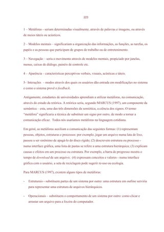 223



1 – Metáforas - seriam determinadas visualmente, através de palavras e imagens, ou através
de meios táteis ou acústicos.

2 – Modelos mentais – significariam a organização das informações, as funções, as tarefas, os
papéis e as pessoas que participam de grupos de trabalho ou de entretenimento.

3 – Navegação – seria o movimento através de modelos mentais, propiciado por janelas,
menus, caixas de diálogo, painéis de controle etc.

4 – Aparência – características perceptivas verbais, visuais, acústicas e táteis.

5– Interações – modos através dos quais os usuários dão entrada em modificações no sistema
e como o sistema provê o feedback.

Antigamente, estudantes de universidades aprendiam a utilizar metáforas, na comunicação,
através do estudo da retórica. A retórica seria, segundo MARCUS (1997), um componente da
semântica – esta, uma das três dimensões da semiótica, a ciência dos signos. O termo
“metáfora” significaria a técnica de substituir um signo por outro, de modo a tornar a
comunicação eficaz. Todos nós usaríamos metáforas na linguagem cotidiana.

Em geral, as metáforas auxiliam a comunicação das seguintes formas: (1) representam
pessoas, objetos, estruturas e processos: por exemplo, jogar um arquivo numa lata de lixo,
passou a ser sinônimo de apagá-lo do disco rígido; (2) descrevem estrutura ou processo -
numa interface gráfica, uma lista de pastas se refere a uma estrutura hierárquica; (3) explicam
causas e efeitos em um processo ou estrutura. Por exemplo, a barra de progresso mostra o
tempo de download de um arquivo; (4) expressam conceitos e valores - numa interface
gráfica com o usuário, a seta de reciclagem pode sugerir re-uso ou ecologia.

Para MARCUS (1997), existem alguns tipos de metáforas:

-   Estruturais - substituem partes de um sistema por outro: uma estrutura em outline serviria
    para representar uma estrutura de arquivos hierárquicos.

-   Operacionais – substituem o comportamento de um sistema por outro: como clicar e
    arrastar um arquivo para a lixeira do computador.
 