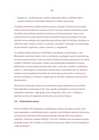 224



-   Pragmáticas – possibilitam que o usuário compreenda melhor: no desktop, objetos
    concretos substituem componentes abstratos dos sistemas operacionais.

Utilizadas corretamente, metáforas trariam inúmeras vantagens à eficácia da comunicação.
Utilizar conceitos familares aos usuários reverte-se em menor tempo de treinamento, porque
eles podem intuir atributos primários de estruturas ou de processamentos. Nesses casos,
conhecimentos de um dado domínio tornam-se transferíveis para outro domínio. Conceitos
familiares em um ambiente não-conhecido podem adicionar apelo às interfaces; reconhecer as
referências reduz a tensão, o estresse, a confusão, a ansiedade e a alienação, ao mesmo tempo
em que aumenta a segurança, a calma, o interesse e o engajamento.

As metáforas podem desenvolver a facilidade de aprendizado, a memorização e o uso.
Monumentos conceituais simples, claros e consistentes, na paisagem cognitiva, permitem que
os usuários possam focalizar e reter um número limitado de atributos primários de um sistema
complexo. Metáforas selecionadas, visando a uma determinada comunidade de usuários,
podem tornar a comunicação de produtos mais eficaz e, além disso, espelhar as preferências
estéticas, a auto-imagem e as associações culturais dessas comunidades. Por isso, desenhar
metáforas seria uma poderosa ferramenta de comunicação que desenvolve o interesse nos
produtos tecnológicos, ao facilitar a compreensão de conteúdos complexos e promover uma
atitude positiva.

Técnicas de comunicação verbal serviram à literatura durante milhares de anos e também
foram aplicadas à comunicação visual. Hoje, quando computadores se tornaram intensas
experiências multimídia - empregando ícones, fotografias, vídeo e som -, o Design de
metáforas se tornou um importante desafio para a inovação tecnológica.

5.8 - Desenhando menus


PAAP e COOKE (1997) analisaram a usabilidade de interfaces baseadas em menus. Para
esses pesquisadores, uma definição precisa, completa e universalmente aceita dos menus seria
necessária para a discussão teórica pesquisa aplicada ao Design. Para seus propósitos
específicos, utilizaram a seguinte definição: “um menu é definido como uma gama de opções,
mostradas na tela, onde a seleção e a execução de uma ou mais opções resulta na mudança no
estado da interface”.
 
