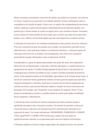 225



Menus consistem, normalmente, numa lista de opções, que podem ser expressas por palavras
ou ícones. A palavra (ou ícone) não é um símbolo arbitrário: fornece informações sobre as
conseqüências da seleção da opção. Certas vezes, as opções são acompanhadas de descritores
verbais, sendo que a gama total de opções é distribuída através de diferentes painéis. Isso
permite que o sistema mostre ao usuário as opções úteis e que esconda as demais. Entretanto,
colocar opções em vários painéis de menu requer que o usuário seja capaz de navegar entre
painéis, com o objetivo de encontrar opções que não estão disponíveis no painel corrente.

A utilização de menus dever ser estudada considerando-se duas grandes classes de softwares.
Uma tem o propósito de gerar um produto; por exemplo, um documento realizado em um
editor de textos. Estas aplicações tendem a ser altamente interativas - selecionar opções do
menu gera meios de criar os produtos. Em contrapartida, outra classe tem o propósito
primordial de resgatar informações, como os hipertextos da Web.

Considerando-se a gama de opções apresentadas num painel de menu, dois importantes
fatores devem ser determinados: a descrição verbal de cada opção e o seqüenciamento ou
agrupamento das opções. O melhor Design depende do tipo de busca e de operações de
comparação que ocorrerão na medida em que o usuário considera conteúdos do painel de
menus. Essas operações podem ser de identidade, equivalência ou de inclusão numa classe. A
raiz de um sistema de menus geralmente consiste em numa gama de opções que especifica
categorias abrangentes e abstratas, sendo que os usuários devem realizar julgamentos de
inclusão em classes, para acessar diferentes objetivos situados nos níveis mais baixos da
hierarquia. Por exemplo, uma "margarida" é uma instância da categoria "flores"? Uma
pesquisa considerando as tarefas e o modelo mental do usuário pode ajudar na definição
dessas categorias e subcategorias.

A maioria dos erros ocorridos em sistemas acionados por menus acontece porque o
significado das opções não é clara para o usuário. Um método de aumentar a clareza do
sistema de menus é adicionar um elemento descritivo adicional para cada palavra ou
expressão do menu. Um estudo realizado por SNOWBERRY, PARKINSON, e SISSON
(1985), apud PAAP e COOKE (1997) mostra que o número de erros pode ser
significativamente reduzido, ao se apresentar opções do nível superior da hierarquia.

A literatura empírica existente compara organizações das opções de menus em sistemas
 