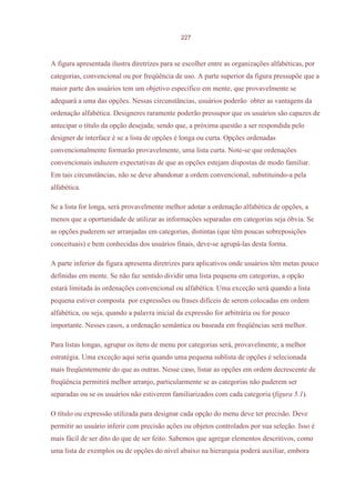 227



A figura apresentada ilustra diretrizes para se escolher entre as organizações alfabéticas, por
categorias, convencional ou por freqüência de uso. A parte superior da figura pressupõe que a
maior parte dos usuários tem um objetivo específico em mente, que provavelmente se
adequará a uma das opções. Nessas circunstâncias, usuários poderão obter as vantagens da
ordenação alfabética. Designeres raramente poderão pressupor que os usuários são capazes de
antecipar o título da opção desejada; sendo que, a próxima questão a ser respondida pelo
designer de interface é se a lista de opções é longa ou curta. Opções ordenadas
convencionalmente formarão provavelmente, uma lista curta. Note-se que ordenações
convencionais induzem expectativas de que as opções estejam dispostas de modo familiar.
Em tais circunstâncias, não se deve abandonar a ordem convencional, substituindo-a pela
alfabética.

Se a lista for longa, será provavelmente melhor adotar a ordenação alfabética de opções, a
menos que a oportunidade de utilizar as informações separadas em categorias seja óbvia. Se
as opções puderem ser arranjadas em categorias, distintas (que têm poucas sobreposições
conceituais) e bem conhecidas dos usuários finais, deve-se agrupá-las desta forma.

A parte inferior da figura apresenta diretrizes para aplicativos onde usuários têm metas pouco
definidas em mente. Se não faz sentido dividir uma lista pequena em categorias, a opção
estará limitada às ordenações convencional ou alfabética. Uma exceção será quando a lista
pequena estiver composta por expressões ou frases difíceis de serem colocadas em ordem
alfabética, ou seja, quando a palavra inicial da expressão for arbitrária ou for pouco
importante. Nesses casos, a ordenação semântica ou baseada em freqüências será melhor.

Para listas longas, agrupar os itens de menu por categorias será, provavelmente, a melhor
estratégia. Uma exceção aqui seria quando uma pequena sublista de opções é selecionada
mais freqüentemente do que as outras. Nesse caso, listar as opções em ordem decrescente de
freqüência permitirá melhor arranjo, particularmente se as categorias não puderem ser
separadas ou se os usuários não estiverem familiarizados com cada categoria (figura 5.1).

O título ou expressão utilizada para designar cada opção do menu deve ter precisão. Deve
permitir ao usuário inferir com precisão ações ou objetos controlados por sua seleção. Isso é
mais fácil de ser dito do que de ser feito. Sabemos que agregar elementos descritivos, como
uma lista de exemplos ou de opções do nível abaixo na hierarquia poderá auxiliar, embora
 