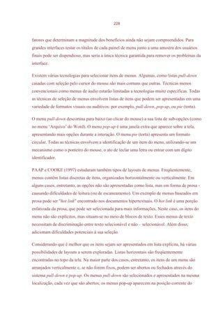 228



fatores que determinam a magnitude dos benefícios ainda não sejam compreendidos. Para
grandes interfaces testar os títulos de cada painel de menu junto a uma amostra dos usuários
finais pode ser dispendioso, mas seria a única técnica garantida para remover os problemas da
interface.

Existem várias tecnologias para selecionar itens de menus. Algumas, como listas pull-down
casadas com seleção pelo cursor do mouse são mais comuns que outras. Técnicas menos
convencionais como menus de áudio estarão limitadas a tecnologias muito específicas. Todas
as técnicas de seleção de menus envolvem listas de itens que podem ser apresentadas em uma
variedade de formatos visuais ou auditivos: por exemplo, pull-down, pop-up, ou pie (torta).

O menu pull-down descortina para baixo (ao clicar do mouse) a sua lista de sub-opções (como
no menu ‘Arquivo’ do Word). O menu pop-up é uma janela extra que aparece sobre a tela,
apresentando mais opções durante a interação. O menu pie (torta) apresenta um formato
circular. Todas as técnicas envolvem a identificação de um item do menu, utilizando-se um
mecanismo como o ponteiro do mouse, o ato de teclar uma letra ou entrar com um dígito
identificador.

PAAP e COOKE (1997) estudaram também tipos de layouts de menus. Freqüentemente,
menus contêm listas discretas de itens, organizados horizontalmente ou verticalmente. Em
alguns casos, entretanto, as opções não são apresentadas como lista, mas em forma de prosa -
causando dificuldades de leitura (ou de escaneamento). Um exemplo de menus baseados em
prosa pode ser "hot link" encontrado nos documentos hipertextuais. O hot link é uma porção
enfatizada da prosa, que pode ser selecionada para mais informações. Neste caso, os itens do
menu não são explícitos, mas situam-se no meio de blocos de texto. Esses menus de texto
necessitam de discriminação entre texto selecionável e não – selecionável. Além disso,
adicionam dificuldades potenciais à sua seleção.

Considerando que é melhor que os itens sejam ser apresentados em lista explícita, há várias
possibilidades de layouts a serem exploradas. Listas horizontais são freqüentemente
encontradas no topo da tela. Na maior parte dos casos, entretanto, os itens de um menu são
arranjados verticalmente e, se não forem fixos, podem ser abertos ou fechados através do
sistema pull-down e pop-up. Os menus pull-down são selecionados e apresentados na mesma
localização, cada vez que são abertos; os menus pop-up aparecem na posição corrente do
 