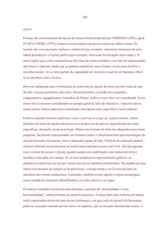 229



cursor.

Formas não convencionais de layout de menus foram propostas por NORMAN (1991), apud
PAAP e COOKE (1997), embora existam poucas pesquisas empíricas sobre o tema. Os
layouts não convencionais incluem o matricial (por exemplo: selecionar elementos de uma
tabela periódica) e o layout gráfico (por exemplo: selecionar localizações num mapa.). O
autor sugere que certas características dos itens de menus tendem a esse tipo de representação
não linear e espacial, sendo que se poderia capitalizar essas formas visuais para facilitar o
reconhecimento. Ao se tirar partido da capacidade de memória visual do ser humano, obter-
se-ia interfaces mais eficazes.

Deve ser enfatizado que a formatação de uma lista de opções de menu envolve mais do que
decidir o layout geométrico dos itens. Particularmente, a escolha dos tamanhos,
espaçamentos, agrupamentos, tamanhos de fontes, estilos e cores deve ser considerada. Esses
temas são os mesmos considerados no projeto geral de telas de interfaces. Aspectos desses
temas (cores, fontes) aparecem comentados em tópicos mais específicos, neste capítulo.

Embora sistemas lineares explícitos, como o pull-down e pop-up, sejam comuns, outros
formatos de listas de opções são possíveis e podem ser desejáveis, dependendo dos itens
específicos, da tarefa, ou da tecnologia. Menus em formato de torta são adequados para listas
pequenas, facilmente representadas em formato cíclico, e funcionam bem para tecnologias de
seleção baseadas em canetas, com o adequado espaço de tela. Técnicas de marcação podem
oferecer alternativas promissoras às tradicionais interfaces point-and-click (do tipo apontar
com o cursor do mouse e clicar), quando usadas em combinação com menus em torta e
interfaces baseadas em canetas. Se os itens tenderem às representações gráficas, as
alternativas matriciais ou layouts visuais devem ser também considerados. Na medida em que
outros mecanismos de seleção se desenvolvem, o mouse tende a ser favorecido para as
interfaces dos menus tradicionais. Entretanto, também existe suporte a outras tecnologias,
como entrada de caracteres identificadores ou telas sensíveis ao toque.

Os autores estudados desenvolveram bastante a questão da “profundidade versus
horizontalidade”, numa estrutura de menu hierárquica. A maior parte dos sistemas de menus
estão organizados dentro de uma árvore hierárquica, em que cada nó (painel) da hierarquia
pode ser acessado somente por um único nó superior, que se encontra diretamente acima. A
 