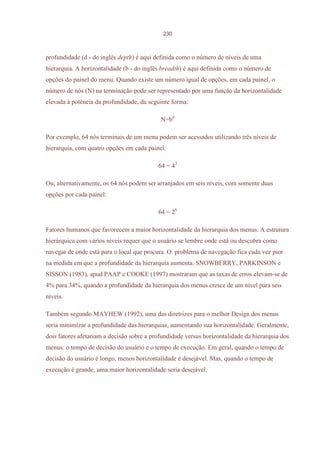 230



profundidade (d - do inglês depth) é aqui definida como o número de níveis de uma
hierarquia. A horizontalidade (b - do inglês breadth) é aqui definida como o número de
opções do painel do menu. Quando existe um número igual de opções, em cada painel, o
número de nós (N) na terminação pode ser representado por uma função da horizontalidade
elevada à potência da profundidade, da seguinte forma:

                                            N=bd

Por exemplo, 64 nós terminais de um menu podem ser acessados utilizando três níveis de
hierarquia, com quatro opções em cada painel:

                                           64 = 43

Ou, alternativamente, os 64 nós podem ser arranjados em seis níveis, com somente duas
opções por cada painel:

                                           64 = 26

Fatores humanos que favorecem a maior horizontalidade da hierarquia dos menus. A estrutura
hierárquica com vários níveis requer que o usuário se lembre onde está ou descubra como
navegar de onde está para o local que procura. O problema de navegação fica cada vez pior
na medida em que a profundidade da hierarquia aumenta. SNOWBERRY, PARKINSON e
SISSON (1983), apud PAAP e COOKE (1997) mostraram que as taxas de erros elevam-se de
4% para 34%, quando a profundidade da hierarquia dos menus cresce de um nível para seis
níveis.

Também segundo MAYHEW (1992), uma das diretrizes para o melhor Design dos menus
seria minimizar a profundidade das hierarquias, aumentando sua horizontalidade. Geralmente,
dois fatores afetariam a decisão sobre a profundidade versus horizontalidade da hierarquia dos
menus: o tempo de decisão do usuário e o tempo de execução. Em geral, quando o tempo de
decisão do usuário é longo, menos horizontalidade é desejável. Mas, quando o tempo de
execução é grande, uma maior horizontalidade seria desejável.
 
