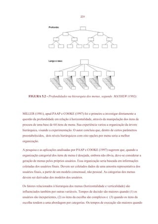 231




    FIGURA 5.2 - Profundidades na hierarquia dos menus, segundo MAYHEW (1992).




MILLER (1981), apud PAAP e COOKE (1997) foi o primeiro a investigar diretamente a
questão da profundidade em relação à horizontalidade, através da manipulação dos itens de
procura de uma base de 64 itens de menu. Sua experiência variou a organização da árvore
hierárquica, visando a experimentação. O autor concluiu que, dentro de certos parâmetros
preestabelecidos, dois níveis hierárquicos com oito opções por menu seria a melhor
organização.

A pesquisa e as aplicações analisadas por PAAP e COOKE (1997) sugerem que, quando a
organização categorial dos itens de menu é desejada, embora não óbvia, deve-se considerar a
geração de menus pelos próprios usuários. Essa organização seria baseada em informações
coletadas dos usuários finais. Devem ser coletados dados de uma amostra representativa dos
usuários finais, a partir de um modelo consensual, não pessoal. As categorias dos menus
devem ser derivadas dos modelos dos usuários.

Os fatores relacionados à hierarquia dos menus (horizontalidade e verticalidade) são
influenciados também por outras variáveis. Tempos de decisão são maiores quando (1) os
usuários são inexperientes, (2) os itens da escolha são complexos e (3) quando os itens da
escolha tendem a uma abordagem por categorias. Os tempos de execução são maiores quando
 