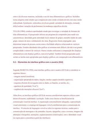 205



entre si de diversas maneiras, incluindo o uso de itens alfanuméricos e gráficos. Incluídos
nesta categoria estão estudos que comparavam uma versão existente de tela com uma versão
redesenhada. Geralmente, redesenhos envolvem grande variedade de alterações, tornando
difícil atribuir variações de performance às mudanças específicas da tela.

TULLIS (1984), conduziu aprofundado estudo para investigar a variedade de formatos de
telas alfanuméricas. O pesquisador utilizou um programa de computador para medir seis
características: densidade geral, densidade local, número de grupos, tamanho médio de cada
grupo, número de itens e alinhamento dos itens. Regressões foram empregadas para
determinar tempos de procura, assim como a facilidade subjetiva relacionada às variáveis
pesquisadas. Estudos abordando telas gráficas se tornaram mais difíceis, devido à sua grande
complexidade e número de variáveis. Outros estudos enfocaram a comparação dos displays
alfanuméricos com displays gráficos, num nível global. Também foram pesquisadas quais
seriam as tarefas mais apropriadas para displays gráficos, em comparação com alfanuméricos.

5.2 - Elementos da interface gráfica com o usuário (GUI)



Segundo MARCUS (1994), uma interface gráfica com o usuário (GUI) deve considerar os
seguintes fatores:
- imagem mental (metáfora);
- organização apropriada de dados, funções, tarefas e papéis (modelo cognitivo);
- esquema eficiente de navegação entre os dados, as funções, as tarefas, etc.;
- aparência de qualidade (“look”);
- seqüência de interações eficazes (“feel”).


Além disso, as interfaces gráficas (GUI) de sucesso considerariam aspectos críticos como
desenvolvimento, usabilidade e aceitação. Todos esses fatores se beneficiariam da
comunicação visual da interface. A organização conceitualmente adequada, a apresentação
visual consistente e o emprego da linguagem visível contribuiriam para a comunicação da
interface. O conceito de linguagem visível se refere às seguintes técnicas, usadas para a
comunicação de mensagens e de conteúdos: layouts, tipografias, cores e texturas, imagens (da
abstração à fotografia), animações, seqüenciamentos (roteirização), som e identidade visual
(as regras para a consistência geral das interfaces).
 