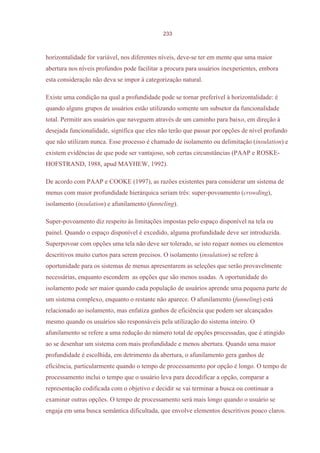 233



horizontalidade for variável, nos diferentes níveis, deve-se ter em mente que uma maior
abertura nos níveis profundos pode facilitar a procura para usuários inexperientes, embora
esta consideração não deva se impor à categorização natural.

Existe uma condição na qual a profundidade pode se tornar preferível à horizontalidade: é
quando alguns grupos de usuários estão utilizando somente um subsetor da funcionalidade
total. Permitir aos usuários que naveguem através de um caminho para baixo, em direção à
desejada funcionalidade, significa que eles não terão que passar por opções de nível profundo
que não utilizam nunca. Esse processo é chamado de isolamento ou delimitação (insulation) e
existem evidências de que pode ser vantajoso, sob certas circunstâncias (PAAP e ROSKE-
HOFSTRAND, 1988, apud MAYHEW, 1992).

De acordo com PAAP e COOKE (1997), as razões existentes para considerar um sistema de
menus com maior profundidade hierárquica seriam três: super-povoamento (crowding),
isolamento (insulation) e afunilamento (funneling).

Super-povoamento diz respeito às limitações impostas pelo espaço disponível na tela ou
painel. Quando o espaço disponível é excedido, alguma profundidade deve ser introduzida.
Superpovoar com opções uma tela não deve ser tolerado, se isto requer nomes ou elementos
descritivos muito curtos para serem precisos. O isolamento (insulation) se refere à
oportunidade para os sistemas de menus apresentarem as seleções que serão provavelmente
necessárias, enquanto escondem as opções que são menos usadas. A oportunidade do
isolamento pode ser maior quando cada população de usuários aprende uma pequena parte de
um sistema complexo, enquanto o restante não aparece. O afunilamento (funneling) está
relacionado ao isolamento, mas enfatiza ganhos de eficiência que podem ser alcançados
mesmo quando os usuários são responsáveis pela utilização do sistema inteiro. O
afunilamento se refere a uma redução do número total de opções processadas, que é atingido
ao se desenhar um sistema com mais profundidade e menos abertura. Quando uma maior
profundidade é escolhida, em detrimento da abertura, o afunilamento gera ganhos de
eficiência, particularmente quando o tempo de processamento por opção é longo. O tempo de
processamento inclui o tempo que o usuário leva para decodificar a opção, comparar a
representação codificada com o objetivo e decidir se vai terminar a busca ou continuar a
examinar outras opções. O tempo de processamento será mais longo quando o usuário se
engaja em uma busca semântica dificultada, que envolve elementos descritivos pouco claros.
 