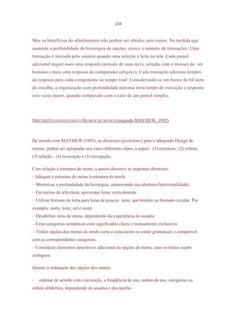 234



Mas os benefícios do afunilamento não podem ser obtidos sem custos. Na medida que
aumenta a profundidade da hierarquia de opções, cresce o número de transações. Uma
transação é iniciada pelo usuário quando uma seleção é feita na tela. Cada painel
adicional requer mais uma resposta (pressão de uma tecla, seleção com o mouse) do ser
humano e mais uma resposta do computador (display). Cada transação adiciona tempos
de resposta para cada componente ao tempo total. Considerando-se um banco de 64 itens
de escolha, a organização com profundidade máxima teria tempo de execução e resposta
seis vezes maior, quando comparado com o caso de um painel simples.




DIRETRIZES GERAIS PARA O DESIGN DE MENUS (segundo MAYHEW, 1992)



De acordo com MAYHEW (1992), as diretrizes (guidelines) para o adequado Design de
menus, podem ser agrupadas nos cinco diferentes tipos, a seguir: (1) estrutura; (2) ordem;
(3) seleção; (4) invocação e (5) navegação.

Com relação à estrutura do menu, a autora descreve as seguintes diretrizes:
- Adequar a estrutura do menu à estrutura da tarefa
– Minimizar a profundidade da hierarquia, aumentando sua abertura (horizontalidade)
– Em menus de tela cheia, apresentar listas verticalmente
– Utilizar formato de torta para listas de poucos itens, que tendem ao formato circular. Por
exemplo: norte, leste, sul e oeste.
– Desabilitar itens do menu, dependendo da experiência do usuário
– Criar categorias semânticas com significados claros e mutuamente exclusivos
– Titular opções dos menus de modo curto e consistente no estilo gramatical, e compatível
com as correspondentes categorias.
– Considerar elementos descritivos adicionais às opções do menu, caso os títulos sejam
ambíguos.

Quanto à ordenação das opções dos menus:

-   ordenar de acordo com convenção, a freqüência de uso, ordem de uso, categorias ou
ordem alfabética, dependendo do usuário e das tarefas.
 