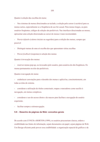 235



Quanto à seleção das escolhas do menu:

-   Nos sistemas de menus direcionados ao teclado, a seleção pelo cursor é aceitável para os
menus curtos, especialmente se a freqüência de uso for casual. Para menus longos, ou para
usuários freqüentes, códigos de seleção são preferíveis. Nas interfaces direcionadas ao mouse,
apresentar uma seleção direcionada ao cursor do mouse é mais recomendado.

-   Prover defaults (valores iniciais ou sugeridos) para a seleção dos menus, sempre que
possível

-   Distinguir menus de uma só escolha dos que apresentam várias escolhas

-   Prover feedback (respostas) à seleção dos menus

Quanto à invocação dos menus:

-   reservar menus pop-up, ou invocados pelo usuário, para usuários de alta freqüência. Os
menus permanentes na tela são preferíveis.

Quanto à navegação do menu:

-   estabelecer convenções para o desenho dos menus e aplicá-las, consistentemente, em
todas as telas do sistema.

-   considerar a utilização de títulos contextuais, mapas e marcadores como auxílio à
navegação, em menus complexos.

-   considerar o uso do acesso direto e de macros para facilitar a navegação do usuário
experiente.

-   facilitar sempre a retronavegação.

5.9 - Desenho de páginas da Web: conceitos gerais



De acordo com LYNCH e HORTON (1999), os usuários procurariam clareza, ordem e
credibilidade nas fontes de informação, sejam documentos em papel, sejam páginas da Web.
Um Design eficiente pode prover essa credibilidade: a organização espacial de gráficos e de
 