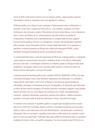 236



textos da Web pode motivar leitores com seu impacto gráfico, captar atenção, priorizar
informações e tornar as interações com o site agradáveis e eficazes.

O Design gráfico cria a lógica visual e persegue o balanceamento entre a informação e a
sensação visual. Sem o impacto da forma, da cor, e do contraste, as páginas se tornam
monótonas e não motivam o usuário. Documentos de textos muito densos, e sem contraste ou
relevo visual, são difíceis de ler - particularmente nas telas de baixa resolução de
computadores. Entretanto, sem o aprofundamento e a complexidade do texto, páginas
excessivamente gráficas arriscam- se a desapontar o usuário, oferecendo pobre equilíbrio
entre sensação visual, informação textual e interatividade hipermídia. Ao se perseguir o
equilíbrio, restrições primárias ao Design são criadas pela linguagem HTML, e pelas
limitações da largura de banda do acesso via modem do usuário.

A continuidade funcional e visual da organização do Web site, o Design gráfico e a tipografia
seriam aspectos essenciais para convencer a audiência de que o site oferece informações
precisas e relevantes. A abordagem sistemática e cuidadosa quanto ao Design de telas pode
simplificar a navegação, reduzir erros cometidos pelos usuários, e tornar mais fácil aos
leitores utilizar informações e serviços oferecidos.

A primeira tarefa do desenho gráfico seria, segundo LYNCH e HORTON (1999), criar uma
consistente hierarquia visual, onde elementos importantes são enfatizados, e o conteúdo é
organizado de modo lógico e previsível. O Design é uma forma de gerenciamento da
informação, utilizando as ferramentas do layout, da tipografia e da ilustração, para direcionar
os olhos do leitor através da página. Os leitores, primeiro, enxergam as páginas como grandes
massas de forma e de cor; como figuras em contraste com o fundo. Secundariamente,
começam a delinear informações específicas, primeiro dos gráficos, e depois começam a
escanear o texto para então ler palavras individuais e frases, num próximo estágio.

O contraste seria essencial. O equilíbrio gráfico e a organização da página seriam cruciais
para levar o leitor até o conteúdo, dizem os autores. Uma página monótona com texto puro
repele os olhos, como uma massa cinza sem diferenciações - sem pistas para a estrutura da
informação. Deve-se conseguir o equilíbrio entre atrair os olhos através do contraste visual e
prover o senso da organização. O Design eficaz para audiências da Internet utiliza o equilíbrio
cuidadoso de textos e links, com gráficos pequenos. Ao criar um projeto para Web, deve-se
 