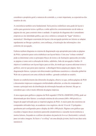 237



considerar o propósito geral, a natureza do conteúdo, e, o mais importante, as expectativas dos
usuários do site.

A consistência também seria fundamental. Seria preciso estabelecer uma grade de layout e
estilos para gerenciar textos e gráficos e então aplicá-los consistentemente em de todas as
páginas do site, para construir ritmo e unidade. A repetição do diagrama não é entendiante:
empresta ao site identidade gráfica, que cria e enfatiza a sensação de “lugar” distinto e
memorável. Abordagem consistente do layout e da navegação permite aos leitores se adaptar
rapidamente ao Design e predizer, com confiança, a localização das informações e dos
controles de navegação.

Embora nenhum diagrama ou sistema de diagramação seja apropriado para todas as páginas
da Web, o primeiro passo seria estabelecer um layout básico. Com essa “coluna vertebral”
pode-se determinar como os principais blocos de textos e de ilustrações aparecerão em todas
as páginas e como será a colocação de títulos, subtítulos, links de navegação e botões. O
objetivo é estabelecer um layout lógico para as telas, de modo que se possa adicionar textos e
gráficos, sem ter que parar para repensar a abordagem básica página por página. Sem a
diagramação básica, o projeto será direcionado à problemas casuísticos e o desenho global do
Web site se parecerá com uma colcha de retalhos - gerando confusão ao usuário.

Quanto ao estabelecimento das dimensões da página, observe-se que, embora páginas da Web
e documentos impressos conjuguem similariedades editoriais, as telas de computador se
tornam o principal meio de distribuição da informação baseada em Internet. Há que se
considerar que a tela é muito diferente da página impressa.

A área segura para gráficos e páginas da Web segundo LYNCH e HORTON (1999), pode ser
determinada por dois fatores: a resolução mínima da tela comum (640 x 480 pixels) e a
largura do papel utilizado para se imprimir páginas da Web. A maior parte dos monitores de
computador utilizados hoje, na academia e nos negócios, são de 14 ou de 15 polegadas -
geralmente pré-configurados para o display de 640 x 480 pixels. Páginas com gráficos que
excedam a largura desses monitores parecerão amadorísticos e causarão inconveniências a
muitos leitores, forçando-os a utilizar elevadores da janela do browser (horizontal e vertical)
para ver toda a imagem. Se fazer o “scrolling” em uma direção já ruim; fazê-lo nas duas seria
intolerável.
 