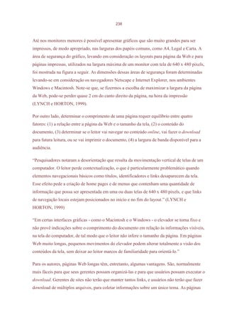 238



Até nos monitores menores é possível apresentar gráficos que são muito grandes para ser
impressos, de modo apropriado, nas larguras dos papéis comuns, como A4, Legal e Carta. A
área de segurança do gráfico, levando em consideração os layouts para página da Web e para
páginas impressas, utilizados na largura máxima de um monitor com tela de 640 x 480 pixels,
foi mostrada na figura a seguir. As dimensões dessas áreas de segurança foram determinadas
levando-se em consideração os navegadores Netscape e Internet Explorer, nos ambientes
Windows e Macintosh. Note-se que, se fizermos a escolha de maximizar a largura da página
da Web, pode-se perder quase 2 cm do canto direito da página, na hora da impressão
(LYNCH e HORTON, 1999).

Por outro lado, determinar o comprimento de uma página requer equilíbrio entre quatro
fatores: (1) a relação entre a página da Web e o tamanho da tela, (2) o conteúdo do
documento, (3) determinar se o leitor vai navegar no conteúdo online, vai fazer o download
para futura leitura, ou se vai imprimir o documento, (4) a largura de banda disponível para a
audiência.

“Pesquisadores notaram a desorientação que resulta da movimentação vertical de telas de um
computador. O leitor perde contextualização, o que é particularmente problemático quando
elementos navegacionais básicos como títulos, identificadores e links desaparecem da tela.
Esse efeito pede a criação de home pages e de menus que contenham uma quantidade de
informação que possa ser apresentada em uma ou duas telas de 640 x 480 pixels, e que links
de navegação locais estejam posicionados no início e no fim do layout.” (LYNCH e
HORTON, 1999)

“Em certas interfaces gráficas - como o Macintosh e o Windows - o elevador se torna fixo e
não provê indicações sobre o comprimento do documento em relação às informações visíveis,
na tela do computador, de tal modo que o leitor não infere o tamanho da página. Em páginas
Web muito longas, pequenos movimentos do elevador podem alterar totalmente a visão dos
conteúdos da tela, sem deixar ao leitor marcos de familiaridade para orientá-lo.”

Para os autores, páginas Web longas têm, entretanto, algumas vantagens. São, normalmente
mais fáceis para que seus gerentes possam organizá-las e para que usuários possam executar o
download. Gerentes de sites não terão que manter tantos links, e usuários não terão que fazer
download de múltiplos arquivos, para coletar informações sobre um único tema. As páginas
 