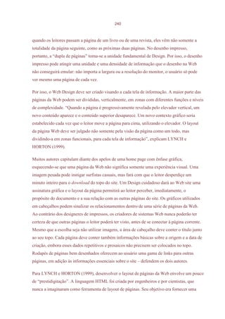 240



quando os leitores passam a página de um livro ou de uma revista, eles vêm não somente a
totalidade da página seguinte, como as próximas duas páginas. No desenho impresso,
portanto, a “dupla de páginas” torna-se a unidade fundamental de Design. Por isso, o desenho
impresso pode atingir uma unidade e uma densidade de informação que o desenho na Web
não conseguirá emular: não importa a largura ou a resolução do monitor, o usuário só pode
ver mesmo uma página de cada vez.

Por isso, o Web Design deve ser criado visando a cada tela de informação. A maior parte das
páginas da Web podem ser divididas, verticalmente, em zonas com diferentes funções e níveis
de complexidade. “Quando a página é progressivamente revelada pelo elevador vertical, um
novo conteúdo aparece e o conteúdo superior desaparece. Um novo contexto gráfico seria
estabelecido cada vez que o leitor move a página para cima, utilizando o elevador. O layout
da página Web deve ser julgado não somente pela visão da página como um todo, mas
dividindo-a em zonas funcionais, para cada tela de informação”, explicam LYNCH e
HORTON (1999).

Muitos autores capitulam diante dos apelos de uma home page com ênfase gráfica,
esquecendo-se que uma página da Web não significa somente uma experiência visual. Uma
imagem pesada pode instigar surfistas casuais, mas fará com que o leitor desperdiçe um
minuto inteiro para o download do topo do site. Um Design cuidadoso dará ao Web site uma
assinatura gráfica e o layout da página permitirá ao leitor perceber, imediatamente, o
propósito do documento e a sua relação com as outras páginas do site. Os gráficos utilizados
em cabeçalhos podem sinalizar os relacionamentos dentro de uma série de páginas da Web.
Ao contrário dos designeres de impressos, os criadores de sistemas Web nunca poderão ter
certeza de que outras páginas o leitor poderá ter visto, antes de se conectar à página corrente.
Mesmo que a escolha seja não utilizar imagens, a área de cabeçalho deve conter o título junto
ao seu topo. Cada página deve conter também informações básicas sobre a origem e a data de
criação, embora esses dados repetitivos e prosaicos não precisem ser colocados no topo.
Rodapés de páginas bem desenhados oferecem ao usuário uma gama de links para outras
páginas, em adição às informações essenciais sobre o site – defendem os dois autores.

Para LYNCH e HORTON (1999), desenvolver o layout de páginas da Web envolve um pouco
de “prestidigitação”. A linguagem HTML foi criada por engenheiros e por cientistas, que
nunca a imaginaram como ferramenta de layout de páginas. Seu objetivo era fornecer uma
 