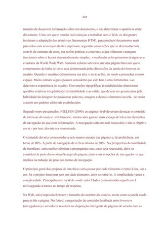 241



maneira de descrever informação sobre um documento, e não determinar a aparência deste
documento. Uma vez que o mundo real começou a trabalhar com a Web, os designeres
iniciaram a adaptação das primitivas ferramentas HTML para produzir documentos mais
parecidos com seus equivalentes impressos, seguindo convenções que se desenvolveram
através de centenas de anos, por razões práticas e concretas, e que oferecem vantagens
funcionais sobre o layout demasiadamente simples, visualizado pelos primeiros designeres e
criadores da World Wide Web. Somente colocar um texto em uma página fará com que o
comprimento da linha de texto seja determinada pelas dimensões da janela do browser do
usuário. Quando o usuário redimensiona sua tela, o texto reflui, de modo a preencher o novo
espaço. Muito embora alguns possam considerar que este fato é uma ferramenta, isso
deteriora a experiência do usuário. Convenções tipográficas já estabelecidas direcionam
questões relativas à legibilidade, leiturabilidade e ao estilo, que devem ser gerenciadas pela
habilidade do designer de posicionar palavras, imagens e demais elementos na tela, de modo
a aderir aos padrões editoriais estabelecidos.

Segundo outro pesquisador, NIELSEN (2000), as páginas Web deveriam destacar o conteúdo
de interesse do usuário: infelizmente, muitos sites gastam mais espaço de tela com elementos
de navegação do que com informações. A navegação seria um mal necessário e não o objetivo
em si - por isso, deveria ser minimizada.

O conteúdo deveria corresponder a pelo menos metade das páginas e, de preferência, em
torno de 80%. A parte de navegação deve ficar abaixo de 20%. Na perspectiva da usabilidade
de interfaces, seria melhor eliminar a propaganda; mas, caso seja necessária, deve-se
considerá-la parte do overhead (carga) da página, junto com as opções de navegação - o que
implica na redução do peso dos menus de navegação.

O princípio geral dos projetos de interfaces seria passar por cada elemento e removê-los, um a
um. Se o projeto funcionar sem um dado elemento, deve-se retirá-lo. A simplicidade vence a
complexidade. Principalmente na Web - onde cada 3 bytes economizados significam 1
milissegundo a menos no tempo de resposta.

Na Web, seria impossível prever o tamanho do monitor do usuário, assim como a janela usada
para exibir a página. No futuro, a negociação de conteúdo detalhada entre browsers
(navegadores) e servidores resultará na disposição inteligente de páginas de acordo com as
 