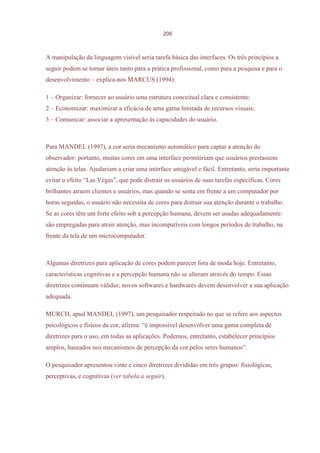 206



A manipulação da linguagem visível seria tarefa básica das interfaces. Os três princípios a
seguir podem se tornar úteis tanto para a prática profissional, como para a pesquisa e para o
desenvolvimento – explica-nos MARCUS (1994):

1 – Organizar: fornecer ao usuário uma estrutura conceitual clara e consistente;
2 – Economizar: maximizar a eficácia de uma gama limitada de recursos visuais;
3 – Comunicar: associar a apresentação às capacidades do usuário.



Para MANDEL (1997), a cor seria mecanismo automático para captar a atenção do
observador: portanto, muitas cores em uma interface permitiriam que usuários prestassem
atenção às telas. Ajudariam a criar uma interface amigável e fácil. Entretanto, seria importante
evitar o efeito “Las Vegas”, que pode distrair os usuários de suas tarefas específicas. Cores
brilhantes atraem clientes e usuários, mas quando se senta em frente a um computador por
horas seguidas, o usuário não necessita de cores para distrair sua atenção durante o trabalho.
Se as cores têm um forte efeito sob a percepção humana, devem ser usadas adequadamente:
são empregadas para atrair atenção, mas incompatíveis com longos períodos de trabalho, na
frente da tela de um microcomputador.



Algumas diretrizes para aplicação de cores podem parecer fora de moda hoje. Entretanto,
características cognitivas e a percepção humana não se alteram através do tempo. Essas
diretrizes continuam válidas; novos softwares e hardwares devem desenvolver a sua aplicação
adequada.

MURCH, apud MANDEL (1997), um pesquisador respeitado no que se refere aos aspectos
psicológicos e físicos da cor, afirma: “é impossível desenvolver uma gama completa de
diretrizes para o uso, em todas as aplicações. Podemos, entretanto, estabelecer princípios
amplos, baseados nos mecanismos de percepção da cor pelos seres humanos”.

O pesquisador apresentou vinte e cinco diretrizes divididas em três grupos: fisiológicas,
perceptivas, e cognitivas (ver tabela a seguir).
 