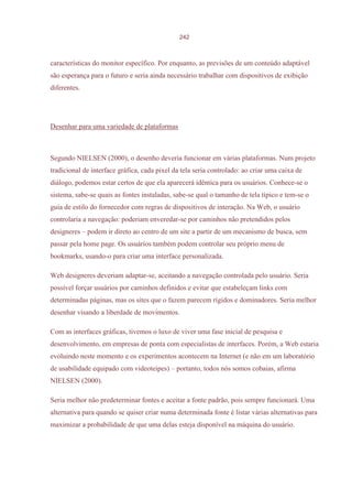 242



características do monitor específico. Por enquanto, as previsões de um conteúdo adaptável
são esperança para o futuro e seria ainda necessário trabalhar com dispositivos de exibição
diferentes.




Desenhar para uma variedade de plataformas



Segundo NIELSEN (2000), o desenho deveria funcionar em várias plataformas. Num projeto
tradicional de interface gráfica, cada pixel da tela seria controlado: ao criar uma caixa de
diálogo, podemos estar certos de que ela aparecerá idêntica para os usuários. Conhece-se o
sistema, sabe-se quais as fontes instaladas, sabe-se qual o tamanho de tela típico e tem-se o
guia de estilo do fornecedor com regras de dispositivos de interação. Na Web, o usuário
controlaria a navegação: poderiam enveredar-se por caminhos não pretendidos pelos
designeres – podem ir direto ao centro de um site a partir de um mecanismo de busca, sem
passar pela home page. Os usuários também podem controlar seu próprio menu de
bookmarks, usando-o para criar uma interface personalizada.

Web designeres deveriam adaptar-se, aceitando a navegação controlada pelo usuário. Seria
possível forçar usuários por caminhos definidos e evitar que estabeleçam links com
determinadas páginas, mas os sites que o fazem parecem rígidos e dominadores. Seria melhor
desenhar visando a liberdade de movimentos.

Com as interfaces gráficas, tivemos o luxo de viver uma fase inicial de pesquisa e
desenvolvimento, em empresas de ponta com especialistas de interfaces. Porém, a Web estaria
evoluindo neste momento e os experimentos acontecem na Internet (e não em um laboratório
de usabilidade equipado com videoteipes) – portanto, todos nós somos cobaias, afirma
NIELSEN (2000).

Seria melhor não predeterminar fontes e aceitar a fonte padrão, pois sempre funcionará. Uma
alternativa para quando se quiser criar numa determinada fonte é listar várias alternativas para
maximizar a probabilidade de que uma delas esteja disponível na máquina do usuário.
 