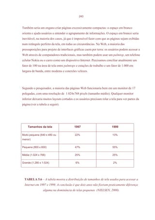243



Também seria um engano criar páginas excessivamente compactas: o espaço em branco
orienta e ajuda usuários a entender o agrupamento de informações. O espaço em branco seria
inevitável, na maioria dos casos, já que é impossível fazer com que as páginas sejam exibidas
num retângulo perfeito da tela, em todas as circunstâncias. Na Web, a maioria das
pressuposições para projeto de interfaces gráficas caem por terra: os usuários podem acessar a
Web através de computadores tradicionais, mas também podem usar um palmtop, um telefone
celular Nokia ou o carro como um dispositivo Internet. Precisamos conciliar atualmente um
fator de 100 na área de tela entre palmtops e estações de trabalho e um fator de 1.000 em
largura de banda, entre modems e conexões velozes.




Segundo o pesquisador, a maioria das páginas Web funcionaria bem em um monitor de 17
polegadas, com uma resolução de 1.024x768 pixels (tamanho médio). Qualquer monitor
inferior deixaria muitos layouts cortados e os usuários precisam rolar a tela para ver partes da
página (ver a tabela a seguir).




    Tamanhos da tela                      1997                           1999

Muito pequena (640 x 480 ou                22%                            13%
menor)

Pequena (800 x 600)                        47%                            55%

Média (1.024 x 768)                        25%                            25%

Grande (1.280 x 1.024)                     6%                             2%




 TABELA 5.6 – A tabela mostra a distribuição de tamanhos de tela usados para acessar a
  Internet em 1997 e 1999. A conclusão é que dois anos não fizeram praticamente diferença
                 alguma na dominância de telas pequenas (NIELSEN, 2000).
 