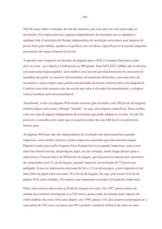 244



Não há como saber o tamanho da tela dos usuários, por isso, deve-se criar para todas as
resoluções. Em outras palavras: páginas independentes de resolução que se adaptam a
qualquer tela. O princípio do Design independente de resolução seria nunca usar larguras de
pixels fixas para tabelas, quadros ou gráficos; em vez disso, especificar-se-ia layouts enquanto
percentuais do espaço disponível na tela.

A questão mais freqüente no desenho de páginas para a Web é a largura final para a qual
deve-se criar - se o objetivo é 640 pixels ou 800 pixels. Para NIELSEN (2000), não se deveria
criar para uma largura padrão; seria melhor criar layouts que funcionassem em uma série de
tamanhos de janela: os usuários têm tamanhos de monitores diferentes, com uma série de
resoluções e nem sempre usam janelas maximizadas de forma a deixar toda a tela disponível.
Usuários com telas menores não devem ter que rolar o elevador horizontalmente; a rolagem
vertical também seria desaconselhável.

Atualmente, é raro ver páginas Web muito estreitas (por exemplo, com 300 pixels de largura),
embora alguns sites usem o Design “líquido”, ou seja, sem larguras específicas. Seria melhor
criar esse tipo de página independente de resolução, que pode adaptar-se às telas. Se não for
possível, o conselho seria supor que os usuários ainda vão usar 640 pixels nos próximos
muitos anos.

As páginas Web que não são independentes de resolução não funcionam bem quando
impressas: seria melhor oferecer versões impressas separadas para documentos longos.
Páginas criadas para exibir larguras fixas ficaram horríveis quando impressas; saem como
uma lista lateral estreita, desperdiçam papel, ou são cortadas, sendo largas demais para a
impressora. O layout típico de 600 pixels de largura, que funciona na maioria dos monitores
de computador, terá 21 cm de largura, quando impresso, na resolução de 72 pixels por
polegada. Já que as impressoras precisam de 0,6 a 1,2 cm de margem, a área imprimível em
uma folha de papel carta tem entre 19 e 20 cm de largura. Ou seja, pelo menos 0,8 cm da
página Web serão cortados. Os usuários que imprimem em papel A4 perderão ainda mais.

Outro fator técnico observado na Web diz respeito às cores. Em 1997, pouco menos da
metade dos usuários restringiam-se a 256 cores e pouco mais da metade eram capazes de
exibir milhões de cores. Dois anos depois, em 1999, apenas 11% dos usuários restringiam-se a
uma paleta de 256 cores, ao passo que 89% podiam visualizar milhares de cores ou mais.
 