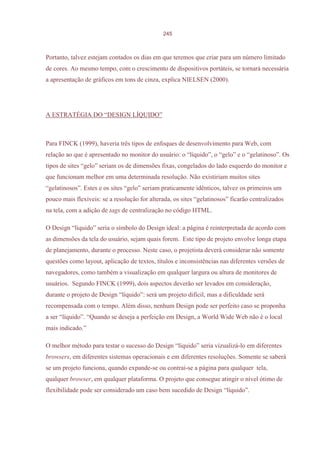 245



Portanto, talvez estejam contados os dias em que teremos que criar para um número limitado
de cores. Ao mesmo tempo, com o crescimento de dispositivos portáteis, se tornará necessária
a apresentação de gráficos em tons de cinza, explica NIELSEN (2000).




A ESTRATÉGIA DO “DESIGN LÍQUIDO”



Para FINCK (1999), haveria três tipos de enfoques de desenvolvimento para Web, com
relação ao que é apresentado no monitor do usuário: o “líquido”, o “gelo” e o “gelatinoso”. Os
tipos de sites “gelo” seriam os de dimensões fixas, congelados do lado esquerdo do monitor e
que funcionam melhor em uma determinada resolução. Não existiriam muitos sites
“gelatinosos”. Estes e os sites “gelo” seriam praticamente idênticos, talvez os primeiros um
pouco mais flexíveis: se a resolução for alterada, os sites “gelatinosos” ficarão centralizados
na tela, com a adição de tags de centralização no código HTML.

O Design “líquido” seria o símbolo do Design ideal: a página é reinterpretada de acordo com
as dimensões da tela do usuário, sejam quais forem. Este tipo de projeto envolve longa etapa
de planejamento, durante o processo. Neste caso, o projetista deverá considerar não somente
questões como layout, aplicação de textos, títulos e inconsistências nas diferentes versões de
navegadores, como também a visualização em qualquer largura ou altura de monitores de
usuários. Segundo FINCK (1999), dois aspectos deverão ser levados em consideração,
durante o projeto de Design “líquido”: será um projeto difícil, mas a dificuldade será
recompensada com o tempo. Além disso, nenhum Design pode ser perfeito caso se proponha
a ser “líquido”. “Quando se deseja a perfeição em Design, a World Wide Web não é o local
mais indicado.”

O melhor método para testar o sucesso do Design “líquido” seria vizualizá-lo em diferentes
browsers, em diferentes sistemas operacionais e em diferentes resoluções. Somente se saberá
se um projeto funciona, quando expande-se ou contrai-se a página para qualquer tela,
qualquer browser, em qualquer plataforma. O projeto que consegue atingir o nível ótimo de
flexibilidade pode ser considerado um caso bem sucedido de Design “líquido”.
 