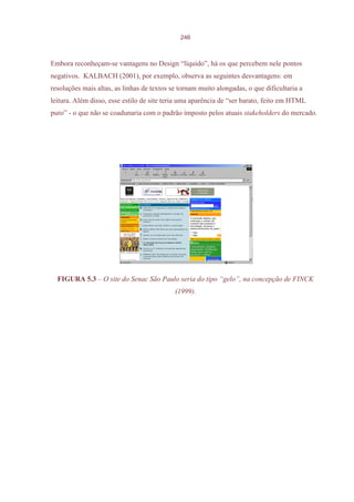 246



Embora reconheçam-se vantagens no Design “líquido”, há os que percebem nele pontos
negativos. KALBACH (2001), por exemplo, observa as seguintes desvantagens: em
resoluções mais altas, as linhas de textos se tornam muito alongadas, o que dificultaria a
leitura. Além disso, esse estilo de site teria uma aparência de “ser barato, feito em HTML
puro” - o que não se coadunaria com o padrão imposto pelos atuais stakeholders do mercado.




  FIGURA 5.3 – O site do Senac São Paulo seria do tipo “gelo”, na concepção de FINCK
                                            (1999).
 