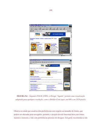 249




   FIGURA 5.6 – Segundo FINCK (1999), o Design “líquido” permite uma visualização
  adaptada para qualquer resolução, como o Builder.Com (aqui, em 640 e em 1024 pixels).




Observa-se ainda que usuários têm preferências com respeito ao tamanho de fontes, que
podem ser alteradas pelo navegador; portanto, o projeto deverá funcionar bem com fontes
maiores e menores, e não com preferências pessoais do designer. Em geral, recomenda-se não
 