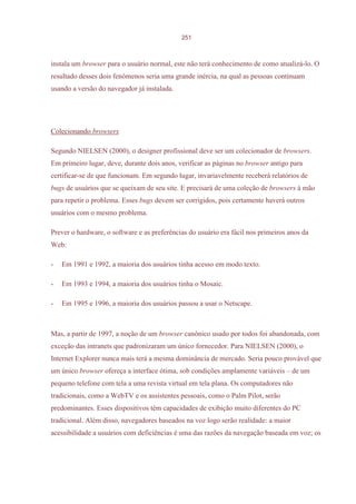 251



instala um browser para o usuário normal, este não terá conhecimento de como atualizá-lo. O
resultado desses dois fenômenos seria uma grande inércia, na qual as pessoas continuam
usando a versão do navegador já instalada.




Colecionando browsers

Segundo NIELSEN (2000), o designer profissional deve ser um colecionador de browsers.
Em primeiro lugar, deve, durante dois anos, verificar as páginas no browser antigo para
certificar-se de que funcionam. Em segundo lugar, invariavelmente receberá relatórios de
bugs de usuários que se queixam de seu site. E precisará de uma coleção de browsers à mão
para repetir o problema. Esses bugs devem ser corrigidos, pois certamente haverá outros
usuários com o mesmo problema.

Prever o hardware, o software e as preferências do usuário era fácil nos primeiros anos da
Web:

-   Em 1991 e 1992, a maioria dos usuários tinha acesso em modo texto.

-   Em 1993 e 1994, a maioria dos usuários tinha o Mosaic.

-   Em 1995 e 1996, a maioria dos usuários passou a usar o Netscape.



Mas, a partir de 1997, a noção de um browser canônico usado por todos foi abandonada, com
exceção das intranets que padronizaram um único fornecedor. Para NIELSEN (2000), o
Internet Explorer nunca mais terá a mesma dominância de mercado. Seria pouco provável que
um único browser ofereça a interface ótima, sob condições amplamente variáveis – de um
pequeno telefone com tela a uma revista virtual em tela plana. Os computadores não
tradicionais, como a WebTV e os assistentes pessoais, como o Palm Pilot, serão
predominantes. Esses dispositivos têm capacidades de exibição muito diferentes do PC
tradicional. Além disso, navegadores baseados na voz logo serão realidade: a maior
acessibilidade a usuários com deficiências é uma das razões da navegação baseada em voz; os
 