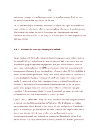 252



usuários que enxergam bem também se encontram em situações, como ao dirigir um carro,
nas quais poderiam acessar informações em voz alta.

Em vez de especificações de aparência no conteúdo, o melhor seria separá-lo das instruções
para a exibição. As informações relativas à apresentação de informações devem ficar em uma
folha de estilo, vinculada a um arquivo de conteúdo que contenha apenas marcações
semânticas. As folhas de estilo são um avanço da Web, mas ainda não foram empregadas com
todo seu potencial.




5.10 - Limitações ao emprego da tipografia na Web



Design significa controle visual e a tipografia é um recurso poderoso, mas o atual estágio da
linguagem HTML gera muitas limitações ao seu emprego na Web. A alternativa seria usar
imagens (bitmaps) para representar a tipografia na Web, mas muitos sites estão cheios de
textos e usar a tipologia baseada em HTML se torna a única opção para apresentar grandes
quantidades de informação de uma maneira rápida e eficiente, explica WEINMAN (1998). A
maioria dos navegadores padronizam a fonte Times Roman como o padrão de visualização e
há uma grande probabilidade da pessoa que está vendo uma página estar usando as fontes
padrão. A vantagem de utilizar fontes baseadas em imagens gráficas (bitmaps) é que os
usuários não precisarão possuir as fontes instaladas em seu sistema. Por ser um gráfico,
aparece como qualquer outro, com sombreamentos, brilhos ou texturas que o designer
especificar. A desvantagem do método é o tempo de download, que tende a ser muito mais
elevado. O ideal seria mesclar as duas técnicas (fontes e gráficos).

Segundo LYNCH e HORTON (1999), seria muito importante considerar a largura das linhas
na Internet. Uma das falhas das interfaces da Web seria a falta de aderência aos padrões
convencionados de leitura. Segundo os dois autores, a leitura na tela se torna desconfortável
quando existem mais do que doze palavras por linha. Se houver uma longa distância entre o
final de uma linha e o início da outra, os olhos terão que fazer um movimento
significativamente grande para retornar à margem esquerda. Dessa forma, o leitor ficará
perdido e deverá se esforçar para encontrar o início da próxima linha. Estudos quantitativos
 