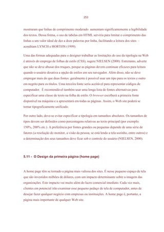 253



mostraram que linhas de comprimento moderado aumentam significantemente a legibilidade
dos textos. Dessa forma, o uso de tabelas em HTML serviria para limitar o comprimento das
linhas a um valor ideal de dez a doze palavras por linha, facilitando a leitura dos sites –
acreditam LYNCH e HORTON (1999).

Uma das formas adequadas para o designer trabalhar as limitações do uso da tipologia na Web
é através do emprego de folhas de estilo (CSS), sugere NIELSEN (2000). Entretanto, adverte
que não se deve abusar dos truques, porque as páginas devem continuar eficazes para leitura
quando o usuário desativa a opção de estilos em seu navegador. Além disso, não se deve
empregar mais do que duas fontes: geralmente é possível usar um tipo para os textos e outro
em negrito para os títulos. Uma terceira fonte seria aceitável para representar códigos de
computador. É recomendável também usar uma longa lista de fontes alternativas para
especificar uma classe de texto na folha de estilo. O browser escolherá a primeira fonte
disponível na máquina e a apresentará em todas as páginas. Assim, o Web site poderá se
tornar tipograficamente unificado.

Por outro lado, deve-se evitar especificar a tipologia em tamanhos absolutos. Os tamanhos de
tipos devem ser definidos como porcentagens relativas ao texto principal (por exemplo:
150%, 200% etc.). A preferência por fontes grandes ou pequenas depende de uma série de
fatores (a resolução do monitor, a visão da pessoa, se está lendo a tela sozinho, entre outros) e
a determinação dos seus tamanhos deve ficar sob o controle do usuário (NIELSEN, 2000).




5.11 - O Design da primeira página (home page)



A home page têm se tornado a página mais valiosa dos sites. É nesse pequeno espaço de tela
que são investidos milhões de dólares, com um impacto determinante sobre a imagem das
organizações. Este impacto vai muito além do lucro comercial imediato. Cada vez mais,
clientes em potencial irão examinar esse pequeno pedaço de tela de computador, antes de
desejar fazer qualquer negócio com empresas ou instituições. A home page é, portanto, a
página mais importante de qualquer Web site.
 