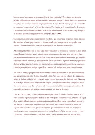 255



Nota-se que a home page seria uma espécie de “nau capitânia”. Deveria ter um desenho
próprio, diferente das outras páginas, embora mantendo o estilo. A home page deve apresentar
o logotipo e o nome da empresa em proeminência. A meta de toda home page seria responder
às perguntas “onde estou?” e “o que faz esse site?”, evitando terríveis declarações de missões,
vistas em sites de empresas burocráticas. Em vez disso, deve-se deixar óbvio o objetivo para
os usuários que a visitam pela primeira vez (NIELSEN, 2000).

Se, para um visitante de primeira viagem, mostrar o que o site faz é essencial, para a maioria
dos usuários, a home page deve servir como entrada para o esquema de navegação: isso
assume a forma de uma lista de níveis superiores de um diretório hierárquico.

A home page também seria o local ideal para veicularem-se notícias ou promoções, para atrair
a atenção dos visitantes. Mas a maioria das pessoas vem ao site para fazer algo específico -
elas raramente se interessam por verificar o que está acontecendo na empresa ou que produtos
ela deseja vender. Portanto, a área de notícias deve ficar restrita e grande parte da página estar
disponível à navegação. Mesmo em sites noticiosos, seria importante lembrar que usuários o
visitarão para pesquisar artigos específicos ou materiais antigos, que estão no seu interior.

Por isso, as home pages precisam de um recurso de busca destacado, já que muitos usuários
não querem navegar até o destino final, link a link. Para sites em que a busca é o mecanismo
primário, faria sentido incluir a caixa de busca logo na parte superior da home page. No caso
de outro tipo de site, talvez baste um link simples (mas proeminente) para a página de busca.
Em suma, a home page deve oferecer três recursos: um diretório com as principais áreas de
conteúdo, um resumo das notícias ou promoções e um recurso de busca.

Para NIELSEN (2000), o nome da empresa não precisa ser o maior elemento, mas ele deve
estar no canto superior esquerdo da tela ou em outro ponto facilmente visto. O nome (ou logo)
deve ser repetido em todas as páginas, pois os usuários podem entrar em qualquer página, e
não apenas na home page: as pessoas que navegam a partir de mecanismos de busca, ou
seguem links de outros sites, precisam saber em que site aportaram. Por isso, as páginas
interiores precisam concentrar-se em mostrar conteúdo específico e não em promover boas-
vindas ou a visão geral do site; estas duas metas estão reservadas somente à home page.
 