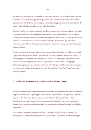 256



Seria uma estratégia errada forçar todos os usuários a entrar no site através da home page: os
chamados “links profundos” permitem que outros sites apontem aos usuários o local exato
que interessa. Um Web site seria uma casa com milhares de portas e haveria várias formas de
entrar - a decisão de navegação está nas mãos do usuário.

Existiria conflito entre a necessidade de atender às pessoas que entram em qualquer página e a
necessidade de limitar informações gerais e auxílios à navegação na home page; a solução
deste conflito depende da freqüência esperada de pessoas entrando no site em páginas de nível
inferior – daí a necessidade de pesquisas sobre o que faz o usuário e o que ele deseja,
informação que pode ser obtida, por exemplo, com a análise dos logs do servidor Web, entre
outras pesquisas.

O mais importante seria tornar a home page um ponto de referência acessível com um simples
clique, de qualquer página do site, independente de como as pessoas lá entraram: ou seja, em
todas as páginas, o logotipo deve ser clicável e vinculado à home page. Infelizmente, nem
todos os usuários compreendem o uso do logotipo como um link para a home page e
demorará um pouco até que esta convenção seja estabelecida, acredita o autor. Portanto, nos
próximos anos, também será necessário ter um link explícito “home” ou “início”, em cada
uma das páginas.




5.12 - Tempos de resposta: o principal critério de Web Design




Pesquisas em Ergonomia têm demonstrado que usuários de hipertextos precisam de tempos de
resposta menores que 1 segundo para passar de uma página a outra e navegar com liberdade
no espaço da informação. Estudos realizados na IBM, nas décadas de 1970 e 1980,
descobriram que usuários de mainframes (grandes computadores) eram mais produtivos
quando o tempo entre pressionar uma tecla e o aparecimento da tela requisitada era inferior a
1 segundo.

Não se obterá tempos de resposta inferiores a 1 segundo na Web tão cedo; portanto, os
navegantes vão continuar sofrendo com downloads lentos. Atualmente, a meta mínima para
 