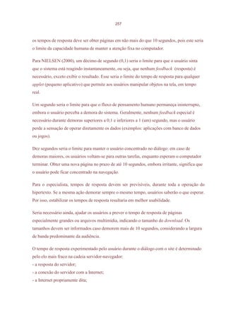 257



os tempos de resposta deve ser obter páginas em não mais do que 10 segundos, pois este seria
o limite da capacidade humana de manter a atenção fixa no computador.

Para NIELSEN (2000), um décimo de segundo (0,1) seria o limite para que o usuário sinta
que o sistema está reagindo instantaneamente, ou seja, que nenhum feedback (resposta) é
necessário, exceto exibir o resultado. Esse seria o limite do tempo de resposta para qualquer
applet (pequeno aplicativo) que permite aos usuários manipular objetos na tela, em tempo
real.

Um segundo seria o limite para que o fluxo de pensamento humano permaneça ininterrupto,
embora o usuário perceba a demora do sistema. Geralmente, nenhum feedback especial é
necessário durante demoras superiores a 0,1 e inferiores a 1 (um) segundo, mas o usuário
perde a sensação de operar diretamente os dados (exemplos: aplicações com banco de dados
ou jogos).

Dez segundos seria o limite para manter o usuário concentrado no diálogo: em caso de
demoras maiores, os usuários voltam-se para outras tarefas, enquanto esperam o computador
terminar. Obter uma nova página no prazo de até 10 segundos, embora irritante, significa que
o usuário pode ficar concentrado na navegação.

Para o especialista, tempos de resposta devem ser previsíveis, durante toda a operação do
hipertexto. Se a mesma ação demorar sempre o mesmo tempo, usuários saberão o que esperar.
Por isso, estabilizar os tempos de resposta resultaria em melhor usabilidade.

Seria necessário ainda, ajudar os usuários a prever o tempo de resposta de páginas
especialmente grandes ou arquivos multimídia, indicando o tamanho do download. Os
tamanhos devem ser informados caso demorem mais de 10 segundos, considerando a largura
de banda predominante da audiência.

O tempo de resposta experimentado pelo usuário durante o diálogo com o site é determinado
pelo elo mais fraco na cadeia servidor-navegador:
- a resposta do servidor;
- a conexão do servidor com a Internet;
- a Internet propriamente dita;
 