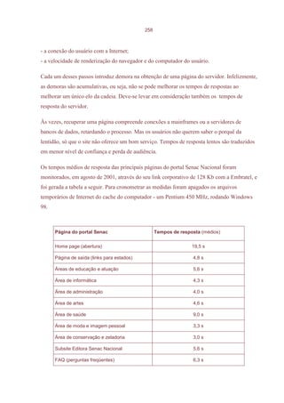 258



- a conexão do usuário com a Internet;
- a velocidade de renderização do navegador e do computador do usuário.

Cada um desses passos introduz demora na obtenção de uma página do servidor. Infelizmente,
as demoras são acumulativas, ou seja, não se pode melhorar os tempos de respostas ao
melhorar um único elo da cadeia. Deve-se levar em consideração também os tempos de
resposta do servidor.

Às vezes, recuperar uma página compreende conexões a mainframes ou a servidores de
bancos de dados, retardando o processo. Mas os usuários não querem saber o porquê da
lentidão, só que o site não oferece um bom serviço. Tempos de resposta lentos são traduzidos
em menor nível de confiança e perda de audiência.

Os tempos médios de resposta das principais páginas do portal Senac Nacional foram
monitorados, em agosto de 2001, através do seu link corporativo de 128 Kb com a Embratel, e
foi gerada a tabela a seguir. Para cronometrar as medidas foram apagados os arquivos
temporários de Internet do cache do computador - um Pentium 450 MHz, rodando Windows
98.



      Página do portal Senac                       Tempos de resposta (médios)


      Home page (abertura)                                        19,5 s

      Página de saída (links para estados)                        4,8 s

      Áreas de educação e atuação                                 5,6 s

      Área de informática                                         4,3 s

      Área de administração                                       4,0 s

      Área de artes                                               4,6 s

      Área de saúde                                               9,0 s

      Área de moda e imagem pessoal                               3,3 s

      Área de conservação e zeladoria                             3,0 s

      Subsite Editora Senac Nacional                              5,6 s

      FAQ (perguntas freqüentes)                                  6,3 s
 