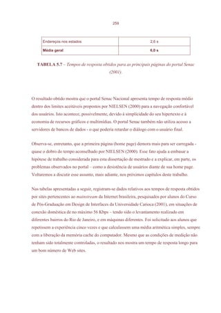 259



      Endereços nos estados                                        2,6 s

      Média geral                                                  6,0 s


   TABELA 5.7 – Tempos de resposta obtidos para as principais páginas do portal Senac
                                           (2001).




O resultado obtido mostra que o portal Senac Nacional apresenta tempo de resposta médio
dentro dos limites aceitáveis propostos por NIELSEN (2000) para a navegação confortável
dos usuários. Isto acontece, possivelmente, devido à simplicidade do seu hipertexto e à
economia de recursos gráficos e multimídias. O portal Senac também não utiliza acesso a
servidores de bancos de dados - o que poderia retardar o diálogo com o usuário final.


Observa-se, entretanto, que a primeira página (home page) demora mais para ser carregada -
quase o dobro do tempo aconselhado por NIELSEN (2000). Esse fato ajuda a embasar a
hipótese de trabalho considerada para esta dissertação de mestrado e a explicar, em parte, os
problemas observados no portal – como a desistência de usuários diante de sua home page.
Voltaremos a discutir esse assunto, mais adiante, nos próximos capítulos deste trabalho.


Nas tabelas apresentadas a seguir, registram-se dados relativos aos tempos de resposta obtidos
por sites pertencentes ao mainstream da Internet brasileira, pesquisados por alunos do Curso
de Pós-Graduação em Design de Interfaces da Universidade Carioca (2001), em situações de
conexão doméstica de no máximo 56 Kbps – tendo sido o levantamento realizado em
diferentes bairros do Rio de Janeiro, e em máquinas diferentes. Foi solicitado aos alunos que
repetissem a experiência cinco vezes e que calculassem uma média aritmética simples, sempre
com a liberação da memória cache do computador. Mesmo que as condições de medição não
tenham sido totalmente controladas, o resultado nos mostra um tempo de resposta longo para
um bom número de Web sites.
 