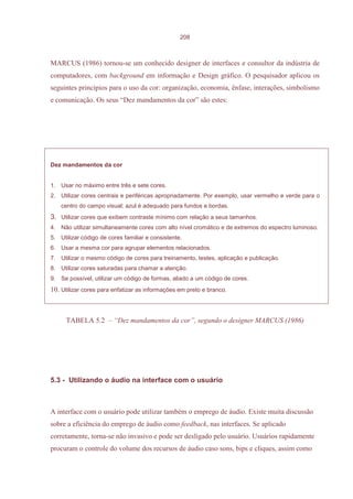 208



MARCUS (1986) tornou-se um conhecido designer de interfaces e consultor da indústria de
computadores, com background em informação e Design gráfico. O pesquisador aplicou os
seguintes princípios para o uso da cor: organização, economia, ênfase, interações, simbolismo
e comunicação. Os seus “Dez mandamentos da cor” são estes:




Dez mandamentos da cor


1. Usar no máximo entre três e sete cores.
2. Utilizar cores centrais e periféricas apropriadamente. Por exemplo, usar vermelho e verde para o
    centro do campo visual; azul é adequado para fundos e bordas.
3. Utilizar cores que exibem contraste mínimo com relação a seus tamanhos.
4. Não utilizar simultaneamente cores com alto nível cromático e de extremos do espectro luminoso.
5. Utilizar código de cores familiar e consistente.
6. Usar a mesma cor para agrupar elementos relacionados.
7. Utilizar o mesmo código de cores para treinamento, testes, aplicação e publicação.
8. Utilizar cores saturadas para chamar a atenção.
9. Se possível, utilizar um código de formas, aliado a um código de cores.
10. Utilizar cores para enfatizar as informações em preto e branco.



      TABELA 5.2 – “Dez mandamentos da cor”, segundo o designer MARCUS (1986)




5.3 - Utilizando o áudio na interface com o usuário



A interface com o usuário pode utilizar também o emprego de áudio. Existe muita discussão
sobre a eficiência do emprego de áudio como feedback, nas interfaces. Se aplicado
corretamente, torna-se não invasivo e pode ser desligado pelo usuário. Usuários rapidamente
procuram o controle do volume dos recursos de áudio caso sons, bips e cliques, assim como
 