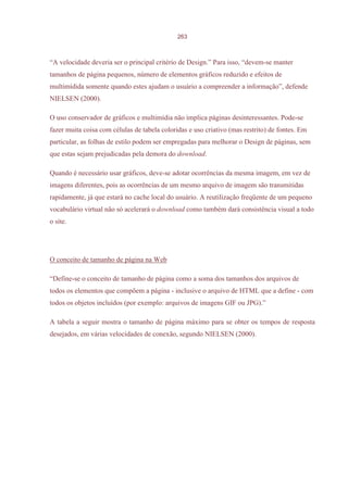 263



“A velocidade deveria ser o principal critério de Design.” Para isso, “devem-se manter
tamanhos de página pequenos, número de elementos gráficos reduzido e efeitos de
multimídida somente quando estes ajudam o usuário a compreender a informação”, defende
NIELSEN (2000).

O uso conservador de gráficos e multimídia não implica páginas desinteressantes. Pode-se
fazer muita coisa com células de tabela coloridas e uso criativo (mas restrito) de fontes. Em
particular, as folhas de estilo podem ser empregadas para melhorar o Design de páginas, sem
que estas sejam prejudicadas pela demora do download.

Quando é necessário usar gráficos, deve-se adotar ocorrências da mesma imagem, em vez de
imagens diferentes, pois as ocorrências de um mesmo arquivo de imagem são transmitidas
rapidamente, já que estará no cache local do usuário. A reutilização freqüente de um pequeno
vocabulário virtual não só acelerará o download como também dará consistência visual a todo
o site.




O conceito de tamanho de página na Web

“Define-se o conceito de tamanho de página como a soma dos tamanhos dos arquivos de
todos os elementos que compõem a página - inclusive o arquivo de HTML que a define - com
todos os objetos incluídos (por exemplo: arquivos de imagens GIF ou JPG).”

A tabela a seguir mostra o tamanho de página máximo para se obter os tempos de resposta
desejados, em várias velocidades de conexão, segundo NIELSEN (2000).
 