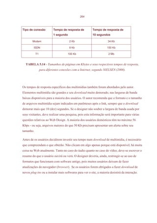 264




Tipo de conexão           Tempo de resposta de           Tempo de resposta de
                          1 segundo                      10 segundos

        Modem                         2 Kb                           34 Kb

         ISDN                         8 Kb                           150 Kb

           T1                        100 Kb                           2 Mb


  TABELA 5.14 - Tamanhos de páginas em Kbytes e seus respectivos tempos de resposta,
                para diferentes conexões com a Internet, segundo NIELSEN (2000).




Os tempos de resposta específicos das multimídias também foram abordados pelo autor.
Elementos multimídia são grandes e seu download muito demorado, nas larguras de banda
baixas disponíveis para a maioria dos usuários. O autor recomenda que o formato e o tamanho
de arquivos multimídia sejam indicados em parênteses após o link, sempre que o download
demorar mais que 10 (dez) segundos. Se o designer não souber a largura de banda usada por
seus visitantes, deve realizar uma pesquisa, pois esta informação será importante para várias
questões relativas ao Web Design. A maioria dos usuários domésticos têm no máximo 56
Kbps - ou seja, arquivos maiores do que 50 Kb precisam apresentar um alerta sobre seu
tamanho.

Antes de os usuários decidirem investir seu tempo num download de multimídia, é necessário
que compreendam o que obterão. Não clicam em algo apenas porque está disponível, há muita
coisa na Web atualmente. Tanto no caso do áudio quanto no caso do vídeo, deve-se escrever o
resumo do que o usuário ouvirá ou verá. O designer deveria, ainda, restringir-se ao uso de
formatos que funcionam com software antigo, pois muitos usuários deixam de fazer
atualizações do navegador (browser). Se os usuários forem obrigados a fazer download de
novos plug-ins ou a instalar mais softwares para ver o site, a maioria desistirá da interação.
 