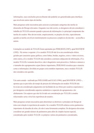 266



informações, suas conclusões provavelmente não poderão ser generalizadas para interfaces
que envolvem outros tipos de tarefas.

Mais pesquisas serão necessárias para associar as principais categorias das tarefas às
dimensões de Design relevantes. Enquanto isso não ocorre, os designeres devem considerar o
trabalho de TULLIS somente quando a procura de informações é o principal componente das
tarefas do usuário. Mas devem testar, empiricamente, os projetos de telas, especialmente
quando as tarefas envolvem monitoramento ou processos complexos de decisão – aconselha a
autora.



Limitações ao modelo de TULLIS foram apontadas por PERLMAN (1987), apud MAYHEW
(1992). Ele notou o seguinte: (1) o modelo TULLIS não leva em consideração efeitos
gerados por caracteres quase gráficos, como linhas, bordas, negritos, cores e videos reversos,
entre outros, (2) o modelo TULLIS não considera a estrutura subjacente da informação, (3) o
modelo TULLIS é somente descritivo; não é diagnóstico nem prescritivo. Embora o número e
o tamanho dos agrupamentos sejam fatores importantes, PERLMAN ressaltou que a maneira
como a informação é dividida em grupos seria também importante, mas o modelo TULLIS
não considera esta questão.



Um outro estudo - realizado por WILLIAMS and LEAF (1986), apud MAYHEW (1992) -,
apontou que as previsões do tempo de procura de informações do modelo TULLIS não
levavam em consideração julgamentos de facilidade de uso feitos por usuários experientes e
por designeres considerando aspectos semânticos e espaciais do agrupamento e do
alinhamento. Um aspecto que não foi levado em consideração por TULLIS e estudos
relacionados seria o nível de experiência do usuário.

Mais pesquisas seriam necessárias para determinar as diretrizes e princípios de Design de
telas com relação à experiência do usuário. Se o modelo TULLIS enfatiza certos parâmetros
importantes de desenho de telas, ele não é uma ferramenta completa. Os designeres deveriam
considerar um grande número de parâmetros para além do simples layout espacial,
considerados pelo modelo TULLIS: os próprios valores de parâmetros considerados,
 