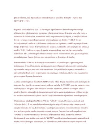 267



provavelmente, irão depender das características do usuário e da tarefa – explica-nos
MAYHEW (1992).



Segundo SEARS (1992), TULLIS investigou a performance de usuários para displays
alfanuméricos não interativos: explorou a relação entre formas de avaliar uma tela, como a
densidade de informações, a densidade local, o agrupamento de objetos, a complexidade do
layout e o tempo requerido para extrair informações de um display. TULLIS foi um
investigador que conduziu experimentos e desenvolveu equações e modelos para predizer o
tempo de procura e taxas de preferência dos usuários. Entretanto, sem descrição das tarefas, o
modelo TULLIS não seria capaz de avaliar a adequação de uma interface para tarefas
específicas. TULLIS teria apresentado somente valores recomendados para guiar designeres,
em cada item do Design de telas, mas não explorou as descrições de tarefas.

Por outro lado, PERLMAN desenvolveu um modelo axiomático para apresentação de
informações. O modelo permitiu que designeres especificassem relações entre informações
apresentadas e regras para estes relacionamentos. Um protótipo incorporou este modelo e
apresentou feedback sobre os problemas nas interfaces. Entretanto, não haveria mecanismos
para comparar layouts alternativos.

A única contribuição do modelo PERLMAN seria o fato de que ele começa com a intenção do
designer. Isso significa um avanço em relação ao trabalho de TULLIS, que não incorpora nem
as intenções do designer, nem tarefas do usuário; no entanto, enfatiza o designer e não o
usuário. Embora a intenção do designer possa ser gerar regras e relações que reflitam tarefas
do usuário, nenhuma descrição de tarefas é explicitamente incorporada no modelo proposto.

Outro método citado por SEARS (1992) é o “GOMS” (Goals, Operators, Methods and
Selection Rules). É um método baseado nos objetivos (goals) do operador e nas regras de
seleção utilizadas por ele. Este método é usado para descrever o conhecimento que o usuário
tem ao desempenhar tarefas, num determinado sistema. Desenvolver análises pelo método
“GOMS” e construir modelos de produção pode se tornar difícil. Embora a estrutura
hierárquica de uma análise pelo método “GOMS” providencie um bom quadro para análise de
tarefas, utilizá-lo requer treinamento, de tal modo que pode se tornar caro ou impraticável.
 