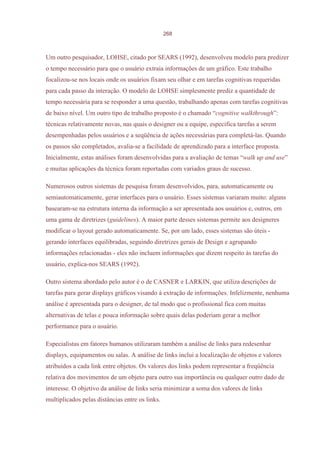268



Um outro pesquisador, LOHSE, citado por SEARS (1992), desenvolveu modelo para predizer
o tempo necessário para que o usuário extraia informações de um gráfico. Este trabalho
focalizou-se nos locais onde os usuários fixam seu olhar e em tarefas cognitivas requeridas
para cada passo da interação. O modelo de LOHSE simplesmente prediz a quantidade de
tempo necessária para se responder a uma questão, trabalhando apenas com tarefas cognitivas
de baixo nível. Um outro tipo de trabalho proposto é o chamado “cognitive walkthrough”:
técnicas relativamente novas, nas quais o designer ou a equipe, especifica tarefas a serem
desempenhadas pelos usuários e a seqüência de ações necessárias para completá-las. Quando
os passos são completados, avalia-se a facilidade de aprendizado para a interface proposta.
Inicialmente, estas análises foram desenvolvidas para a avaliação de temas “walk up and use”
e muitas aplicações da técnica foram reportadas com variados graus de sucesso.

Numerosos outros sistemas de pesquisa foram desenvolvidos, para, automaticamente ou
semiautomaticamente, gerar interfaces para o usuário. Esses sistemas variaram muito: alguns
basearam-se na estrutura interna da informação a ser apresentada aos usuários e, outros, em
uma gama de diretrizes (guidelines). A maior parte desses sistemas permite aos designeres
modificar o layout gerado automaticamente. Se, por um lado, esses sistemas são úteis -
gerando interfaces equilibradas, seguindo diretrizes gerais de Design e agrupando
informações relacionadas - eles não incluem informações que dizem respeito às tarefas do
usuário, explica-nos SEARS (1992).

Outro sistema abordado pelo autor é o de CASNER e LARKIN, que utiliza descrições de
tarefas para gerar displays gráficos visando à extração de informações. Infelizmente, nenhuma
análise é apresentada para o designer, de tal modo que o profissional fica com muitas
alternativas de telas e pouca informação sobre quais delas poderiam gerar a melhor
performance para o usuário.

Especialistas em fatores humanos utilizaram também a análise de links para redesenhar
displays, equipamentos ou salas. A análise de links inclui a localização de objetos e valores
atribuídos a cada link entre objetos. Os valores dos links podem representar a freqüência
relativa dos movimentos de um objeto para outro sua importância ou qualquer outro dado de
interesse. O objetivo da análise de links seria minimizar a soma dos valores de links
multiplicados pelas distâncias entre os links.
 