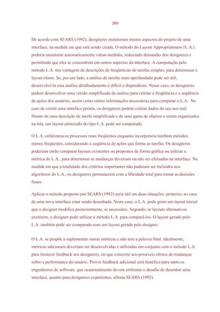 269



De acordo com SEARS (1992), designeres monitoram muitos aspectos do projeto de uma
interface, na medida em que está sendo criada. O método do Layout Appropriateness (L.A.)
poderia monitorar automaticamente várias medidas, reduzindo demandas dos designeres e
permitindo que eles se concentrem em outros aspectos da interface. A computação pelo
método L.A. tira vantagem de descrições de freqüências de tarefas simples, para determinar o
layout ótimo. Se, por um lado, a análise de tarefas mais aprofundada pode ser útil,
desenvolvê-la esta análise detalhadamente é difícil e dispendioso. Nesse caso, os designeres
podem desenvolver uma versão simplificada da análise para coletar a freqüência e a seqüência
de ações dos usuários, assim como outras informações necessárias para computar o L.A.. No
caso de existir uma interface pronta, os designeres podem coletar dados do seu uso real.
Diante de uma descrição de tarefa simplificada e de uma gama de objetos a serem organizados
na tela, um layout otimizado do tipo L.A. pode ser computado.

O L.A. enfatizaria os processos mais freqüentes enquanto incorporaria também métodos
menos freqüentes, considerando a seqüência de ações que forma as tarefas. Os designeres
poderiam então comparar layouts existentes ou propostos de forma gráfica ou utilizar a
métrica do L.A., para determinar se mudanças deveriam ou não ser efetuadas na interface. Na
medida em que a totalidade dos critérios importantes não puderam ser incluídos nos
algoritmos do L.A., os designeres permanecem com a liberdade total para tomar as decisões
finais.

Aplicar o método proposto por SEARS (1992) seria útil em duas situações: primeiro, no caso
de uma nova interface estar sendo desenhada. Neste caso, o L.A. pode gerar um layout inicial
que o designer modifica posteriormente, se necessário. Segundo, se layouts alternativos
existirem, o designer pode utilizar o método L.A. para compará-los. O layout gerado pelo
L.A. também pode ser comparado com um layout gerado pelo designer.


O L.A. se propõe a suplementar outras métricas e não tem a palavra final. Idealmente,
métricas adicionais deveriam ser desenvolvidas e utilizadas em conjunto com o método L.A.
para fornecer feedback aos designeres, no que concerne aos possíveis efeitos de mudanças
sobre a performance do usuário. Prover feedback adicional será benéfico para tanto os
engenheiros de software, que ocasionalmente devem enfrentar o desafio de desenhar uma
interface, quanto para designeres experientes, afirma SEARS (1992).
 