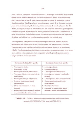 209



vozes e músicas, começarem a incomodá-los ou a e a interromper seu trabalho. Deve-se saber
quando utilizar informações auditivas, em vez de informações visuais; deve-se determinar
qual é o apropriado recurso de áudio a ser apresentado ao usuário de um sistema, em uma
situação específica. O áudio precisa ser customizado pelo usuário de tal forma que o volume
possa ser abaixado ou desligado. Grande parte dos ambientes de trabalho, hoje em dia, são
abertos, o que quer dizer que os trabalhadores não têm escritórios individuais: quando pessoas
trabalham em grande proximidade com outras, juntamente com telefones e computadores, o
áudio não será eficaz. Trabalhadores, nestas cirscunstâncias, freqüentemente não conseguem
identificar qual telefone está tocando ou qual computador está emitindo sons.

A maior parte dos softwares da atualidade utilizam pelo menos um feedback de áudio,
normalmente bips curtos quando ocorre erro, ou quando uma opção inválida é escolhida.
Entretanto, até mesmo esses inofensivos bips podem aborrecer o usuário, ou perturbar seu
trabalho. Em algumas culturas, trabalhadores envergonham- se quando cometem erros; nesses
casos, a última coisa que desejam é um computador apitando, pois não querem que seus
colegas percebam erros que cometem.



    Usar apresentação auditiva quando:                   Usar apresentação visual quando:

1. A mensagem é simples.                          1. A mensagem é curta.
2. A mensagem é curta.                            2. A mensagem é longa.
3. A mensagem não será utilizada depois.          3. A mensagem será utilizada depois.
4. A mensagem lida com eventos através da         4. A mensagem se relaciona a localizações
   linha do tempo.                                     espaciais.
5. A mensagem clama por ação imediata.            5. A mensagem não clama por ação imediata.
6. O sistema visual do usuário está               6. O sistema auditivo do usuário está
   sobrecarregado.                                     sobrecarregado.
7. O local está muito escuro ou muito             7. O local é muito ruidoso.
   iluminado.                                     8. A atividade do usuário requer que ele
8. A atividade do usuário requer que ele deixe         permaneça em seu posto de trabalho.
   seu posto de trabalho continuamente.



      TABELA 5.3 – Diretrizes para apresentação de mensagens auditivas ou visuais,
                     segundo DEATHERAGE (1972), apud MANDEL (1997).
 