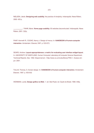 272



NIELSEN, Jakob. Designing web usability: the practice of simplicity. Indianapolis: News Riders,
2000. 420 p.




__________.; TAHIR, Marie. Home page usability: 50 websites deconstructed. Indianapolis. News
Riders, 2001. 322p.




PAAP, Kenneth R.; COOKE, Nancy J. Design of menus. In: HANDBOOK of human-computer
interaction. Amsterdam: Elsevier,1997. p. 533-573.




SEARS, Andrew. Layout appropriateness: a metric for evaluating user interface widget layout.
In: UNIVERSITY OF MARYLAND. Human Computer Laboratory & Computer Science Department.
Technical Reports. Dez. 1992. Disponível em: <http://www.cs.umd.edu/library/TRS/.>. Acesso em:
jun. 2001.




TULLIS, Thomas, S. Screen design. In: HANDBOOK of human-computer interaction. Amsterdam:
Elsevier, 1997. p. 503-532




WEINMAN, Lynda. Design gráfico na Web. 1. ed. São Paulo: ed. Quark do Brasil, 1998. 448p.
 
