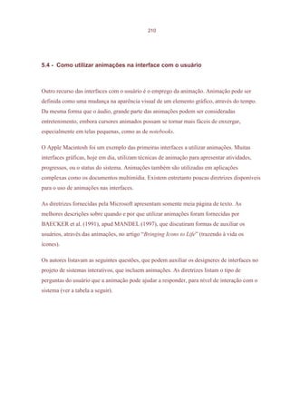 210




5.4 - Como utilizar animações na interface com o usuário



Outro recurso das interfaces com o usuário é o emprego da animação. Animação pode ser
definida como uma mudança na aparência visual de um elemento gráfico, através do tempo.
Da mesma forma que o áudio, grande parte das animações podem ser consideradas
entretenimento, embora cursores animados possam se tornar mais fáceis de enxergar,
especialmente em telas pequenas, como as de notebooks.

O Apple Macintosh foi um exemplo das primeiras interfaces a utilizar animações. Muitas
interfaces gráficas, hoje em dia, utilizam técnicas de animação para apresentar atividades,
progressos, ou o status do sistema. Animações também são utilizadas em aplicações
complexas como os documentos multimídia. Existem entretanto poucas diretrizes disponíveis
para o uso de animações nas interfaces.

As diretrizes fornecidas pela Microsoft apresentam somente meia página de texto. As
melhores descrições sobre quando e por que utilizar animações foram fornecidas por
BAECKER et al. (1991), apud MANDEL (1997), que discutiram formas de auxiliar os
usuários, através das animações, no artigo “Bringing Icons to Life” (trazendo à vida os
ícones).

Os autores listavam as seguintes questões, que podem auxiliar os designeres de interfaces no
projeto de sistemas interativos, que incluem animações. As diretrizes listam o tipo de
perguntas do usuário que a animação pode ajudar a responder, para nível de interação com o
sistema (ver a tabela a seguir).
 